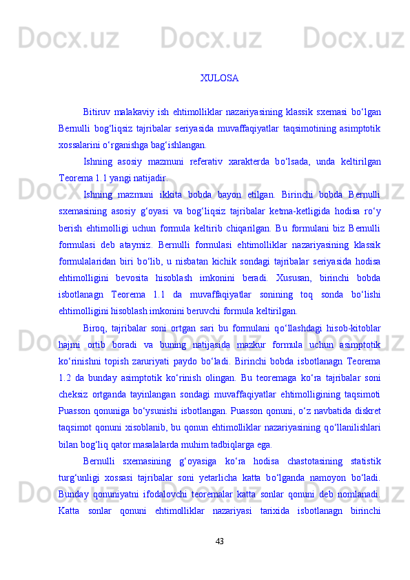 XULOSA 
Bitiruv   malakaviy   ish   ehtimolliklar   nazariyasining   klassik   sxemasi   b о ‘lgan
Bernulli   bog‘liqsiz   tajribalar   seriyasida   muvaffaqiyatlar   taqsimotining   asimptotik
xossalarini  о ‘rganishga bag‘ishlangan. 
Ishning   asosiy   mazmuni   referativ   xarakterda   b о ‘lsada,   unda   keltirilgan
Teorema 1.1 yangi natijadir. 
Ishning   mazmuni   ikkita   bobda   bayon   etilgan.   Birinchi   bobda   Bernulli
sxemasining   asosiy   g‘oyasi   va   bog‘liqsiz   tajribalar   ketma-ketligida   hodisa   r о ‘y
berish   ehtimolligi   uchun   formula   keltirib   chiqarilgan.   Bu   formulani   biz   Bernulli
formulasi   deb   ataymiz.   Bernulli   formulasi   ehtimolliklar   nazariyasining   klassik
formulalaridan   biri   b о ‘lib,   u   nisbatan   kichik   sondagi   tajribalar   seriyasida   hodisa
ehtimolligini   bevosita   hisoblash   imkonini   beradi.   Xususan,   birinchi   bobda
isbotlanagn   Teorema   1.1   da   muvaffaqiyatlar   sonining   toq   sonda   b о ‘lishi
ehtimolligini hisoblash imkonini beruvchi formula keltirilgan.  
Biroq,   tajribalar   soni   ortgan   sari   bu   formulani   q о ‘llashdagi   hisob-kitoblar
hajmi   ortib   boradi   va   buning   natijasida   mazkur   formula   uchun   asimptotik
k о ‘rinishni   topish   zaruriyati   paydo   b о ‘ladi.   Birinchi   bobda   isbotlanagn   Teorema
1.2   da   bunday   asimptotik   k о ‘rinish   olingan.   Bu   teoremaga   k о ‘ra   tajribalar   soni
cheksiz   ortganda   tayinlangan   sondagi   muvaffaqiyatlar   ehtimolligining   taqsimoti
Puasson qonuniga b о ‘ysunishi  isbotlangan. Puasson qonuni,   о ‘z navbatida diskret
taqsimot qonuni xisoblanib, bu qonun ehtimolliklar nazariyasining q о ‘llanilishlari
bilan bog‘liq qator masalalarda muhim tadbiqlarga ega. 
Bernulli   sxemasining   g‘oyasiga   k о ‘ra   hodisa   chastotasining   statistik
turg‘unligi   xossasi   tajribalar   soni   yetarlicha   katta   b о ‘lganda   namoyon   b о ‘ladi.
Bunday   qonuniyatni   ifodalovchi   teoremalar   katta   sonlar   qonuni   deb   nomlanadi.
Katta   sonlar   qonuni   ehtimolliklar   nazariyasi   tarixida   isbotlanagn   birinchi
43 