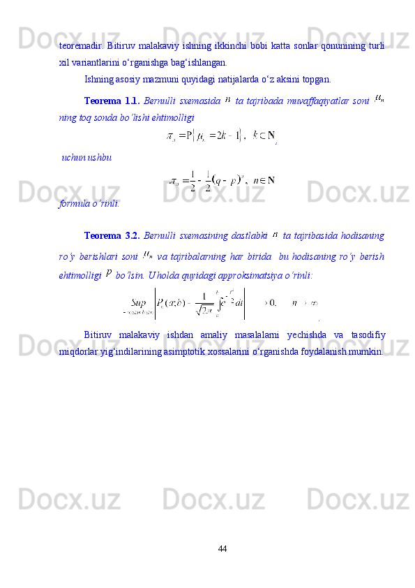 teoremadir.  Bitiruv  malakaviy  ishning   ikkinchi  bobi  katta   sonlar   qonunining  turli
xil variantlarini  о ‘rganishga bag‘ishlangan. 
Ishning asosiy mazmuni quyidagi natijalarda  о ‘z aksini topgan. 
Teorema   1.1.   Bernulli   sxemasida     ta   tajribada   muvaffaqiyatlar   soni  
ning toq sonda b о ‘lishi ehtimolligi 
,
 uchun ushbu 
formula о‘rinli.   
 
Teorema   3.2.   Bernulli   sxemasining   dastlabki     ta   tajribasida   hodisaning
rо‘y   berishlari   soni     va   tajribalarning   har   birida     bu   hodisaning   rо‘y   berish
ehtimolligi   bо‘lsin. U holda quyidagi approksimatsiya о‘rinli: 
.
Bitiruv   malakaviy   ishdan   amaliy   masalalarni   yechishda   va   tasodifiy
miqdorlar yig‘indilarining asimptotik xossalarini о‘rganishda foydalanish mumkin.
44 