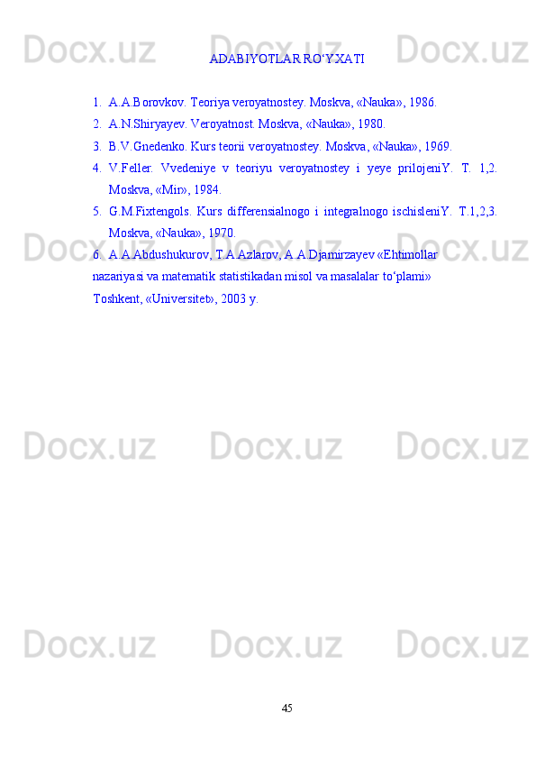 ADABIYOTLAR RО‘YXATI  
1. A.A.Borovkov. Teoriya veroyatnostey.  Moskva, «Nauka», 1986. 
2. A.N.Shiryayev. Veroyatnost. Moskva, «Nauka», 1980. 
3. B.V.Gnedenko. Kurs teorii veroyatnostey.  Moskva, «Nauka», 1969.
4. V.Feller.   Vvedeniye   v   teoriyu   veroyatnostey   i   yeye   prilojeniY.   T.   1,2.
Moskva, «Mir», 1984. 
5. G.M.Fixtengols.   Kurs   differensialnogo   i   integralnogo   ischisleniY.   T.1,2,3.
Moskva, «Nauka», 1970. 
6. A.A.Abdushukurov, T.A.Azlarov, A.A.Djamirzayev «Ehtimollar 
nazariyasi va matematik statistikadan misol va masalalar t о‘ plami» 
Toshkent, «Universitet», 2003 y.
45 