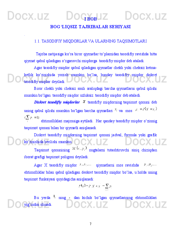 I BOB
BOG‘LIQSIZ TAJRIBALAR SERIYASI
.       
1.1. TASODIFIY MIQDORLAR VA ULARNING TAQSIMOTLARI
      
           Tajriba natijasiga k о ‘ra biror qiymatlar t о ‘plamidan tasodifiy ravishda bitta
qiymat qabul qiladigan  о ‘zgaruvchi miqdorga  tasodifiy miqdor deb ataladi. 
Agar tasodifiy miqdor qabul qiladigan qiymatlar chekli yoki cheksiz ketma-
ketlik   k о ‘rinishida   yozish   mumkin   b о ‘lsa,   bunday   tasodifiy   miqdor   diskret
tasodifiy miqdor deyiladi.
Biror   chekli   yoki   cheksiz   sonli   oraliqdagi   barcha   qiymatlarni   qabul   qilishi
mumkin b о ‘lgan  tasodifiy miqdor uzluksiz  tasodifiy miqdor deb ataladi.
Diskret   tasodifiy   miqdorlar .  X   tasodifiy   miqdorning   taqsimot   qonuni   deb
uning qabul   qilishi  mumkin  b о ‘lgan  barcha  qiymatlari     va   mos    
 ehtimolliklari majmuiga aytiladi.  Har qanday tasodifiy miqdor  о ‘zinnig
taqsimot qonuni bilan bir qiymatli aniqlanadi.   
Diskret   tasodifiy   miqdorning   taqsimot   qonuni   jadval,   formula   yoki   grafik
k о ‘rinishida berilishi mumkin.
Taqsimot   qonunining     nugtalarni   tutashtiruvchi   siniq   chiziqdan
iborat grafigi taqsimot poligoni deyiladi. 
Agar   X   tasodifiy   miqdor       qiymatlarni   mos   ravishda    
ehtimolliklar bilan qabul qiladigan deskret tasodifiy miqdor b о ‘lsa, u holda uning
taqsimot funksiyasi quyidagicha aniqlanadi: 
Bu   yerda  	
xi   ning  	x   dan   kichik   bо‘lgan   qiymatlarining   ehtimolliklari
yig‘indisi olinadi.
7 
