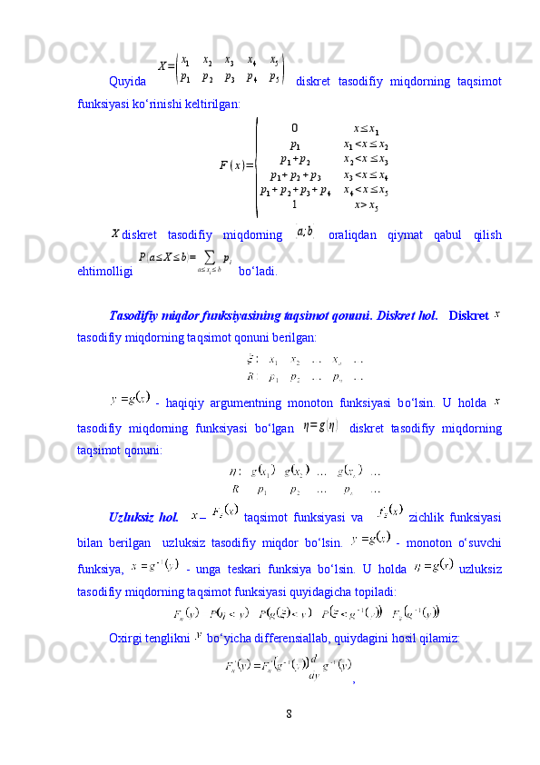 Quyida  X=(
x1	x2	x3	x4	x5	
p1	p2	p3	p4	p5)   diskret   tasodifiy   miqdorning   taqsimot
funksiyasi kо‘rinishi keltirilgan:	
F	(x)=	
{	
0	x≤	x1	
p1	x1<x≤	x2	
p1+p2	x2<x≤	x3	
p1+	p2+p3	x3<x≤	x4	
p1+	p2+	p3+	p4	x4<x≤	x5	
1	x>x5	
X
diskret   tasodifiy   miqdorning  	[a;b]   oraliqdan   qiymat   qabul   qilish
ehtimolligi 	
P(a≤	X≤b)=	∑
a≤xi≤b
pi  bо‘ladi.
Tasodifiy miqdor funksiyasining taqsimot qonuni .  Diskret hol .   Diskret  
tasodifiy miqdorning taqsimot qonuni berilgan:
  -   haqiqiy   argumentning   monoton   funksiyasi   b о ‘lsin.   U   holda  
tasodifiy   miqdorning   funksiyasi   b о ‘lgan  	
η=	g(η)   diskret   tasodifiy   miqdorning
taqsimot qonuni: 
Uzluksiz   hol.     –     taqsimot   funksiyasi   va     zichlik   funksiyasi
bilan   berilgan     uzluksiz   tasodifiy   miqdor   bо‘lsin.     -   monoton   о‘suvchi
funksiya,     -   unga   teskari   funksiya   bо‘lsin.   U   holda     uzluksiz
tasodifiy miqdorning taqsimot funksiyasi quyidagicha topiladi:
Oxirgi tenglikni   bо‘yicha differensiallab, quiydagini hosil qilamiz:
,
8 