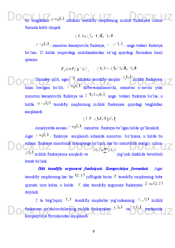 bu   tenglikdan     uzluksiz   tasodifiy   miqdorning   zichlik   funksiyasi   uchun
formula kelib chiqadi:
  - monoton kamayuvchi funksiya,     - unga teskari funksiya
b о ‘lsin.   U   holda   yuqoridagi   mulohazalardan   s о ‘ng   quyidagi   formulani   hosil
qilamiz:Fη(y)=Fξ(g−1(y))
;        .
Shunday   qilib,   agar       uzluksiz   tasodifiy   miqdor     zichlik   funksiyasi
bilan   berilgan   b о ‘lib,     differensiallanuvchi,   monoton   о ‘suvchi   yoki
monoton   kamayuvchi   funksiya   va       unga     teskari   funksiya   b о ‘lsa,   u
holda     tasodifiy   miqdorning   zichlik   funksiyasi   quyidagi   tenglikdan
aniqlanadi:
Amaliyotda asosan   - monoton  funksiya b о ‘lgan holda q о ‘llaniladi.
Agar     -   funksiya     aniqlanish   sohasida   monoton     b о ‘lmasa,   u   holda   bu
sohani  funksiya monotonik oraliqlariga b о ‘linib, har bir monotonik oralig‘i  uchun
  zichlik  funksiyasini  aniqlash  va         yig‘indi  shaklida   tasvirlash
kerak b о ‘ladi. 
  Ikki   tasodifiy   argument   funksiyasi.   Kompozitsiya   formulasi.     Agar
tasodifiy   miqdorning   har   bir     juftligida   biron     tasodifiy   miqdorning   bitta
qiymati   mos   kelsa,   u   holda       ikki   tasodifiy   argument   funksiyasi  
deyiladi.
2   ta   bog‘liqsiz     tasodifiy   miqdorlar   yig‘indasining     zichlik
funksiyasi   q о ‘shiluvchilarning   zichlik   funksiyalari       va       yordamida
kompazitsiya formulasidan aniqlanadi:
9 