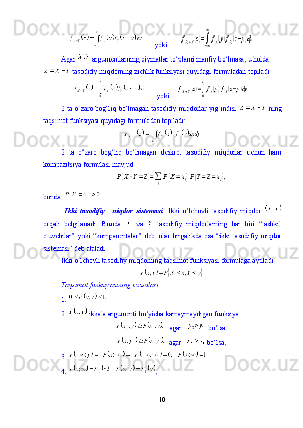        yoki       fX+Y(z)=∫
−∞
∞	
fY(y)fX(z−	y)dy .
Agar   argumentlarning qiymatlar t о ‘plami manfiy b о ‘lmasa, u holda
 tasodifiy miqdorning zichlik funksiyasi quyidagi formuladan topiladi:
      yoki    	
fX+Y(z)=∫
0
z
fY(y)fX(z−	y)dy .
2 ta   о ‘zaro bog‘liq b о ‘lmagan tasodifiy miqdorlar yig‘indisi     ning
taqsimot funksiyasi quyidagi formuladan topiladi:
2   ta   о‘zaro   bog‘liq   bо‘lmagan   deskret   tasodifiy   miqdorlar   uchun   ham
kompazitsiya formulasi mavjud:	
P(X	+Y=	Z)=∑
i	
P{X	=	xi}⋅P{Y=	Z=	xi},
 
bunda   .
  Ikki   tasodifiy     miqdor   sistemasi.   Ikki   о ‘lchovli   tasodifiy   miqdor  
orqali   belgilanadi.   Bunda     va     tasodifiy   miqdorlarning   har   biri   “tashkil
etuvchilar”   yoki   “kompanentalar”   deb,   ular   birgalikda   esa   “ikki   tasodifiy   miqdor
sistemasi” deb ataladi.
Ikki  о ‘lchovli tasodifiy miqdorning taqsimot funksiyasi formulaga aytiladi: 
Taqsimot funksiyasining xossalari: 
1. 
2.   ikkala argumenti b о ‘yicha kamaymaydigan funksiya:
   agar   	
y2>y1  b о ‘lsa; 
  agar     b о ‘lsa;  
3.  .
4.  ;
10 