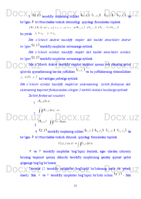 5.     tasodifiy   nuqtaning   uchlari               da
b о ‘lgan D  t о ‘rtburchakka tushish ehtimolligi  quyidagi formuladan topiladi:
bu yerda      .
Ikki   о‘lchovli   deskret   tasodifiy   miqdor   deb   tashkil   etuvchilari   diskret
bо‘lgan   tasodifiy miqdorlar sistemasiga aytiladi.
Ikki   о‘lchovli   uzluksiz   tasodifiy   miqdor   deb   tashkil   etuvchilari   uzluksiz
bо‘lgan   tasodifiy miqdorlar sistemasiga aytiladi. 
Ikki   о‘lchovli   diskret   tasodifiy   miqdor   taqsimot   qonuni   deb   ularning   qabul
qiluvchi qiymatlarining barcha juftliklari     va bu juftliklarning ehtimolliklari
kо‘rsatilgan jadvalga aytiladi.
Ikki   о‘lchovli   uzluksiz   tasodifiy   miqdorlar   sistemasining     zichlik   funksiyasi   deb
sistemaning taqsimot funksiyasidan olingan 2-tartibli aralash hosilasiga aytiladi:
Zichlik funksiyasi xossalari: 
                1.  .  
                2.   .  
                 3.  .
                 4.   tasodifiy nuqtaning uchlari           da
bо‘lgan 
D  tо‘rtburchakka tushish ehtimoli  quyidagi formuladan topiladi:
  va     tasodifiy   miqdorlar   bog‘liqsiz   deyiladi,   agar   ulardan   ixtiyoriy
birining   taqsimot   qonuni   ikkinchi   tasodifiy   miqdorning   qanday   qiymat   qabul
qilganiga bog‘lig bо‘lmasa.
Teorema   (2   tasodifiy   miqdorlar   bog‘liqsiz   bо‘lishining   zarur   va   yetarli
sharti):   Ikki     va     tasodifiy   miqdorlar   bog‘liqsiz   bо‘lishi   uchun     -   Ikki
11 