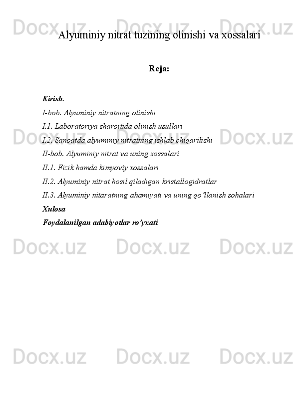 Alyuminiy nitrat tuzining olinishi va xossalari
Reja:
Kirish.
I-bob. Alyuminiy nitratning olinishi
I.1. Laboratoriya sharoitida olinish usullari
I.2. Sanoatda alyuminiy nitratning ishlab chiqarilishi
II-bob. Alyuminiy nitrat va uning xossalari
II.1. Fizik hamda kimyoviy xossalari
II.2. Alyuminiy nitrat hosil qiladigan kristallogidratlar
II.3. Alyuminiy nitaratning ahamiyati va uning qo’llanish sohalari
Xulosa
Foydalanilgan adabiyotlar ro’yxati 