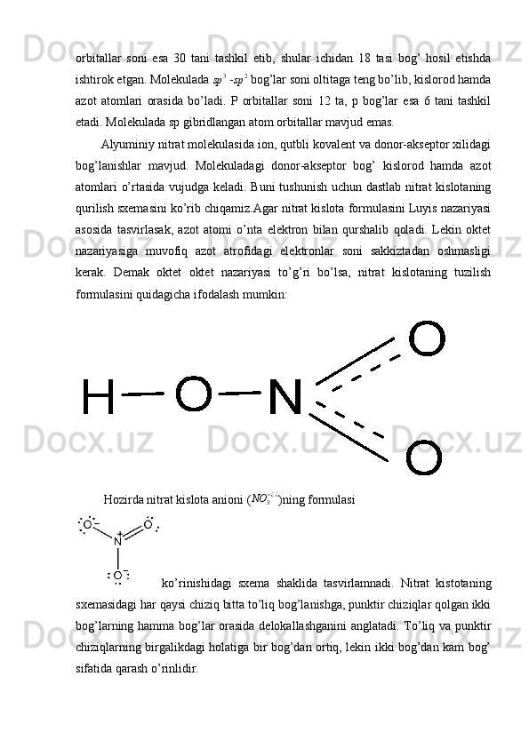 orbitallar   soni   esa   30   tani   tashkil   etib,   shular   ichidan   18   tasi   bog’   hosil   etishda
ishtirok etgan. Molekulada sp	3  -	sp	2  bog’lar soni oltitaga teng bo’lib, kislorod hamda
azot   atomlari   orasida   bo’ladi.   P   orbitallar   soni   12   ta,   p   bog’lar   esa   6   tani   tashkil
etadi. Molekulada sp gibridlangan atom orbitallar mavjud emas.
Alyuminiy nitrat molekulasida ion, qutbli kovalent va donor-akseptor xilidagi
bog’lanishlar   mavjud.   Molekuladagi   donor-akseptor   bog’   kislorod   hamda   azot
atomlari o’rtasida vujudga keladi. Buni  tushunish uchun dastlab nitrat kislotaning
qurilish sxemasini ko’rib chiqamiz.A gar nitrat kislota formulasini Luyis nazariyasi
asosida   tasvirlasak,   azot   atomi   o’nta   elektron   bilan   qurshalib   qoladi.   Lekin   oktet
nazariyasiga   muvofiq   azot   atrofidagi   elektronlar   soni   sakkiztadan   oshmasligi
kerak.   Demak   oktet   oktet   nazariyasi   to’g’ri   bo’lsa,   nitrat   kislotaning   tuzilish
formulasini quidagicha ifodalash mumkin:
 
         Hozirda nitrat kislota anioni (
NO	3−¿¿ )ning formulasi
ko’rinishidagi   sxema   shaklida   tasvirlamnadi.   Nitrat   kistotaning
sxemasidagi har qaysi chiziq bitta to’liq bog’lanishga, punktir chiziqlar qolgan ikki
bog’larning hamma bog’lar orasida delokallashganini anglatadi. To’liq va punktir
chiziqlarning birgalikdagi holatiga bir bog’dan ortiq, lekin ikki bog’dan kam bog’
sifatida qarash o’rinlidir.