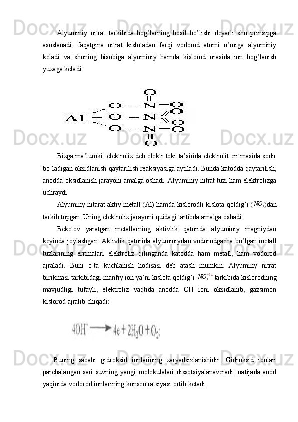 Alyuminiy   nitrat   tarkibida   bog’larning   hosil   bo’lishi   deyarli   shu   prinsipga
asoslanadi,   faqatgina   nitrat   kislotadan   farqi   vodorod   atomi   o’rniga   alyuminiy
keladi   va   shuning   hisobiga   alyuminiy   hamda   kislorod   orasida   ion   bog’lanish
yuzaga keladi.
      
Bizga ma’lumki, elektroliz deb elektr toki ta’sirida elektrolit eritmasida sodir
bo’ladigan oksidlanish-qaytarilish reaksiyasiga aytiladi. Bunda katodda qaytarilish,
anodda oksidlanish jarayoni amalga oshadi. Alyuminiy nitrat tuzi ham elektrolizga
uchraydi
Alyuminy nitarat aktiv metall (Al) hamda kislorodli kislota qoldig’i (NO	3 )dan
tarkib topgan. Uning elektroliz jarayoni quidagi tartibda amalga oshadi:
Beketov   yaratgan   metallarning   aktivlik   qatorida   alyuminiy   magniydan
keyinda joylashgan. Aktivlik qatorida alyuminiydan vodorodgacha bo’lgan metall
tuzlarining   eritmalari   elektroliz   qilinganda   katodda   ham   metall,   ham   vodorod
ajraladi.   Buni   o’ta   kuchlanish   hodisasi   deb   atash   mumkin.   Alyuminy   nitrat
birikmasi tarkibidagi manfiy ion ya’ni kislota qoldig’i-	
NO	3−¿¿  tarkibida kislorodning
mavjudligi   tufayli,   elektroliz   vaqtida   anodda   OH   ioni   oksidlanib,   gazsimon
kislorod ajralib chiqadi:
                
Buning   sababi   gidroksid   ionlarining   zaryadsizlanishidir.   Gidroksid   ionlari
parchalangan   sari   suvning   yangi   molekulalari   dissotsiyalanaveradi:   natijada   anod
yaqinida vodorod ionlarining konsentratsiyasi ortib ketadi. 