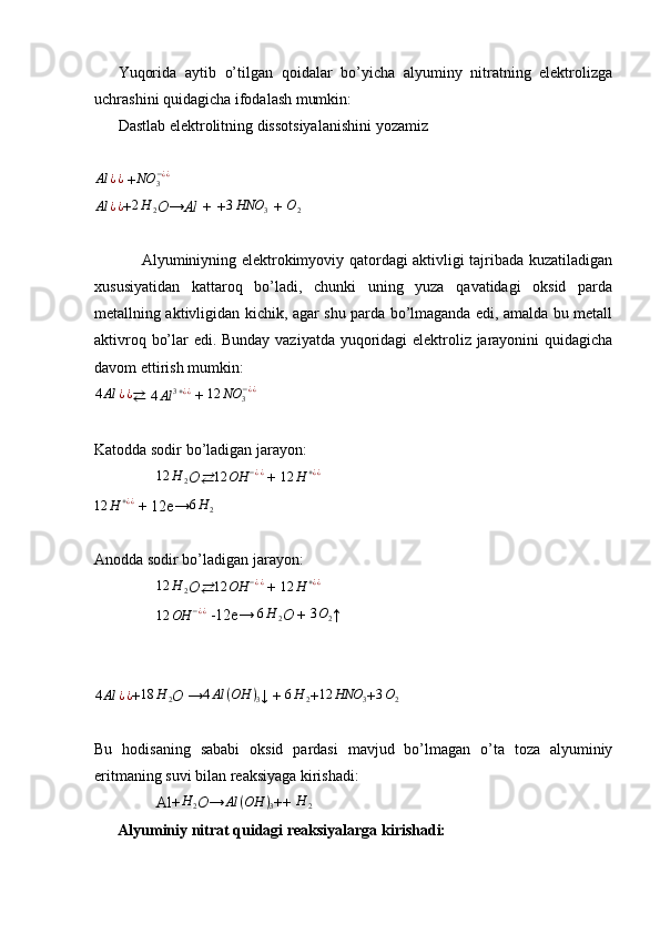 Yuqorida   aytib   o’tilgan   qoidalar   bo’yicha   alyuminy   nitratning   elektrolizga
uchrashini quidagicha ifodalash mumkin:
Dastlab elektrolitning dissotsiyalanishini yozamizAl	¿¿
 + NO
3− ¿ ¿
Al ¿ ¿
+ 2 H
2 O → Al + + 3 HNO
3  +  O
2
Alyuminiyning elektrokimyoviy qatordagi aktivligi tajribada kuzatiladigan
xususiyatidan   kattaroq   bo’ladi,   chunki   uning   yuza   qavatidagi   oksid   parda
metallning aktivligidan kichik, agar shu parda bo’lmaganda edi, amalda bu metall
aktivroq bo’lar edi. Bunday vaziyatda yuqoridagi elektroliz jarayonini quidagicha
davom ettirish mumkin:	
4Al	¿¿
⇄   4 Al 3 + ¿ ¿
 +  12 NO
3− ¿ ¿
Katodda sodir bo’ladigan jarayon:
                	
12	H	2 O	⇄ 12 OH − ¿ ¿
  +  12 H + ¿ ¿
12 H + ¿ ¿
  +   12e→ 6 H
2
Anodda sodir bo’ladigan jarayon:
                	
12	H	2 O	⇄	12	OH	−¿¿   + 	12	H	+¿¿
                 12 OH − ¿ ¿
  -12e→  6 H
2 O  + 
3O2 ↑	
4Al	¿¿
+	18	H	2 O  →	4Al	(OH	)3 ↓ + 	6H	2 +	12	HNO	3 +	3O2
Bu   hodisaning   sababi   oksid   pardasi   mavjud   bo’lmagan   o’ta   toza   alyuminiy
eritmaning suvi bilan reaksiyaga kirishadi:
                Al+	
H	2 O →	Al	(OH	)3 ++ 	H	2
      Alyuminiy nitrat quidagi reaksiyalarga kirishadi: 