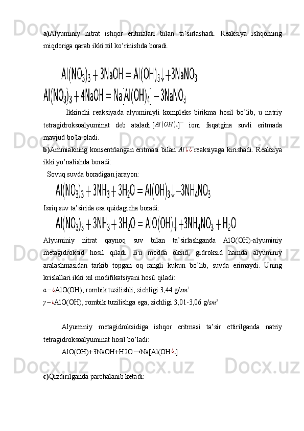 a) Alyuminiy   nitrat   ishqor   eritmalari   bilan   ta’sirlashadi.   Reaksiya   ishqorning
miqdoriga qarab ikki xil ko’rinishda boradi.
          
              Ikkinchi   reaksiyada   alyuminiyli   kompleks   birikma   hosil   bo’lib,   u   natriy
tetragidroksoalyuminat   deb   ataladi.[ Al ( OH )
4 ]¯   ioni   faqatgina   suvli   eritmada
mavjud bo’la oladi.
b) Ammiakning konsentrlangan eritmasi bilan   Al ¿ ¿
  reaksiyaga kirishadi. Reaksiya
ikki yo’nalishda boradi:
  Sovuq suvda boradigan jarayon:
       
Issiq suv ta’sirida esa quidagicha boradi:
       
Alyuminiy   nitrat   qaynoq   suv   bilan   ta’sirlashganda   AlO(OH)-alyuminiy
metagidroksid   hosil   qiladi.   Bu   modda   oksid,   gidroksid   hamda   alyuminiy
aralashmasidan   tarkib   topgan   oq   rangli   kukun   bo’lib,   suvda   erimaydi.   Uning
krislallari ikki xil modifikatsiyani hosil qiladi:
α − ¿
AlO(OH), rombik tuzilishli, zichligi 3,44 g/sm	3	
γ−¿
AlO(OH), rombik tuzilishga ega, zichligi 3,01-3,06 g/
sm 3
Alyuminiy   metagidroksidiga   ishqor   eritmasi   ta’sir   ettirilganda   natriy
tetragidroksoalyuminat hosil bo’ladi:
AlO(OH)+3NaOH+H2O→Na[Al(OH	
¿4 ]
c) Qizdirilganda parchalanib ketadi: 