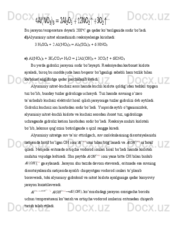            
Bu jarayon temperatura deyarli 200℃  ga qadar ko’tarilganida sodir bo’ladi.
d) Alyuminiy nitrat almashinish reaksiyalariga kirishadi:
           3   H
2 SO
4   +   2   Al(NO
3 )
3   = Al
2 (SO
4 )
3   +   6   HNO
3  
e)   Al ( NO
3 )
3   +   3K
2 CO
3 +   H
2 O   = ↓ 2Al ( OH )
3   +   3CO
2 ↑ +   6KNO
3
Bu yerda gidroliz jarayoni sodir bo’layapti. Reaksiyadan karbonat kislota 
ajraladi, biroq bu modda juda ham beqaror bo’lganligi sababli ham tezlik bilan 
karbonat angidridga qadar parchalanib ketadi.
Alyuminiy nitrat-kuchsiz asos hamda kuchli kislota qoldig’idan tashkil topgan 
tuz bo’lib, bunday tuzlar gidrolizga uchraydi. Tuz hamda suvning o’zaro 
ta’sirlashib kuchsiz elektrolit hosil qilish jarayoniga tuzlar gidrolizi deb aytiladi. 
Gidroliz kuchsiz ion hisobidan sodir bo’ladi. Yuqorida aytib o’tganimizdek, 
alyuminiy nitrat-kuchli kislota va kuchsiz asosdan iborat tuz, ugidrolizga 
uchraganda gidroliz kation hisobidan sodir bo’ladi. Reaksiya muhiti kislotali 
bo’lib, lakmus qog’ozini botirilganda u qizil rangga kiradi.
Alyuminiy nitratga suv ta’sir ettirilgach, suv molekulasining dissotsiyalanishi 
natijasida hosil bo’lgan OH ioni 	
Al	3+¿¿  ioni bilan bog’lanadi va 	AlOH	2+¿¿  ni hosil 
qiladi. Natijada eritmada ortiqcha vodorod ionlari hosil bo’ladi hamda kislotali 
muhitni vujudga keltiradi. Shu paytda 	
AlOH	2+¿¿  ioni yana bitta OH bilan birikib	
Al	(OH	)2+¿¿
 ga aylanadi. Jarayon shu tarzda davom etaveradi, eritmada esa suvning 
dissotsiyalanishi natijasida ajralib chiqayotgan vodorod ionlari to’planib 
boraveradi, toki alyuminy gidroksid va nitrat kislota ajralguniga qadar kimyoviy 
jarayon kuzatilaveradi.
Al 3 + ¿ → AlOH 2 + ¿ → ¿
¿
 	
AlOH	2+¿¿ → Al ( OH )
3  ko’rinishidagi jarayon oxirigacha borishi 
uchun temperaturani ko’tarish va ortiqcha vodorod ionlarini eritmadan chiqarib 
turish talab etiladi. 