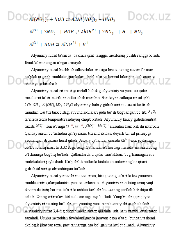    
Alyuminy nitrat ta’sirida : lakmus qizil rangga, metiloranj pushti rangga kiradi,
fenolftalein rangini o’zgartirmaydi.
Alyuminiy nitrat kuchli oksidlovchilar sirasiga kiradi, uning suvsiz formasi 
ko’plab organik moddalar, jumladan, dietil efiri va benzol bilan portlash asosida 
reaksiyaga kirishadi.
Alyuminiy nitrat eritmasiga metall holidagi alyuminiy va yana bir qator 
metallarni ta’sir ettirib, nitratlar olish mumkin. Bunday nitratlarga misol qilib
2 Ca ( OH )
2 ∙ Al ( OH )
2 NO
3 ∙ 2 H
2 O -alyuminiy-kalsiy gidroksonitrat tuzini keltirish 
mumkin. Bu tuz tarkibidagi suv molekulalari juda bo’sh bog’langan bo’lib,  P
2 O
5  
ta’sirida xona temperaturasidayoq chiqib ketadi. Alyuminiy kalsiy gidroksonitrat 
tuzida NO	3−¿¿  ioni o’rniga  Cl − ¿ ¿
,  Br − ¿ ¿
, ,	ClO	3−¿¿ , 	MnO	4−¿¿  anionlari ham kelishi mumkin.
Qanday anion bo’lishidan qat’iy nazar tuz molekulasi deyarli bir xil prinsipga 
asoslangan struktura hosil qiladi. Asosiy qatlamlar orasida 	
Ca	2+¿¿  ioni joylashgan 
bo’lib, oraliq masofa 3,32 A ga teng. Qatlamlar o’rtasidagi masofa esa anionning 
o’lchamiga bog’liq bo’ladi. Qatlamlarda u qadar mustahkam bog’lanmagan suv 
molekulalari joylashadi. Ko’pchilik hollarda kislota anionlarining bir qismi 
gidroksid ioniga almashingan bo’ladi.
Alyuminiy nitrat yonuvchi modda emas, biroq uning ta’sirida tez yonuvchi 
moddalarning alangalanishi yanada tezlashadi. Alyuminiy nitratning uzoq vaqt 
davomida issiq harorat ta’sirida ushlab turilishi bu tuzning portlab ketishiga ilb 
keladi. Uning eritmalari kislotali xossaga ega bo’ladi. Yong’in chiqqan joyda 
alyuminiy nitratning bo’lishi jarayonning yana ham kuchayishiga olib keladi. 
Alyuminiy nitrat 3,4-digidropirimidin sintez qilishda juda ham yaxshi katalizator 
sanaladi. Ushbu metoddan foydalanilganda jarayon oson o’tadi, bundan tashqari, 
ekologik jihatdan toza, past tannarxga ega bo’lgan mahsulot olinadi. Alyuminiy  