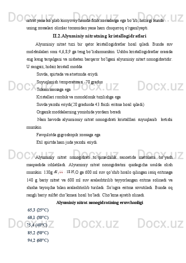 nitrat yana ko’plab kimyoviy hamda fizik xossalarga ega bo’lib, hozirgi kunda 
uning xossalari olimlar tomonidan yana ham chuqurroq o’rganilyapti.
II.2.Alyuminiy nitratning kristallogidratlari
Alyuminiy   nitrat   tuzi   bir   qator   kristallogidratlar   hosil   qiladi.   Bunda   suv
molekulalari soni 4,6,8,9 ga teng bo’lishimumkin. Ushbu kristallogidratlar orasida
eng keng tarqalgani va nisbatan barqaror bo’lgani alyuminiy nitart nonogidratidir.
U rangsiz, hidsiz kristall modda
 Suvda, spirtada va atsetonda eriydi.
 Suyuqlanish temperaturasi -70 gradus
 Toksin xossaga ega 
 Kristallari rombik va monoklonik tuzilishga ega
 Suvda yaxshi eriydi(20 gradusda 43 foizli eritma hosil qiladi)
 Organik moddalarning yonishida yordam beradi
  Nam   havoda   alyumioniy   nitrat   nonogidrati   kristalllari   suyuqlanib     ketishi
mumkin
 Favqulotda gigroskopik xossaga ega
 Etil spirtda ham juda yaxshi eriydi.
Alyuminiy   nitrat   nonogidrati   to’qimachilik   sanoatida   matolarni   bo’yash
maqsadida   ishlatiladi.   Alyuminiy   nitrat   nonogidratini   quidagicha   usulda   olish
mumkin: 130g  Al
2 ¿ ¿
  ∙
  18 H
2 O ga 600 ml suv qo’shib hosilo qilingan issiq eritmaga
140   g   bariy   nitrat   va   600   ml   suv   aralashtirilib   tayyorlangan   eritma   solinadi   va
shisha   tayoqcha   bilan   aralashtirilib   turiladi.   So’ngra   eritma   sovutiladi.   Bunda   oq
rangli bariy sulfat cho’kmasi hosil bo’ladi. Cho’kma ajratib olinadi.
Alyuminiy nitrat nonogidratining eruvchanligi
 65,3 (25°C)                   
 68,1 (30°C)
75,4 (40°C)
 85,2 (50°C)
 94,2 (60°C) 