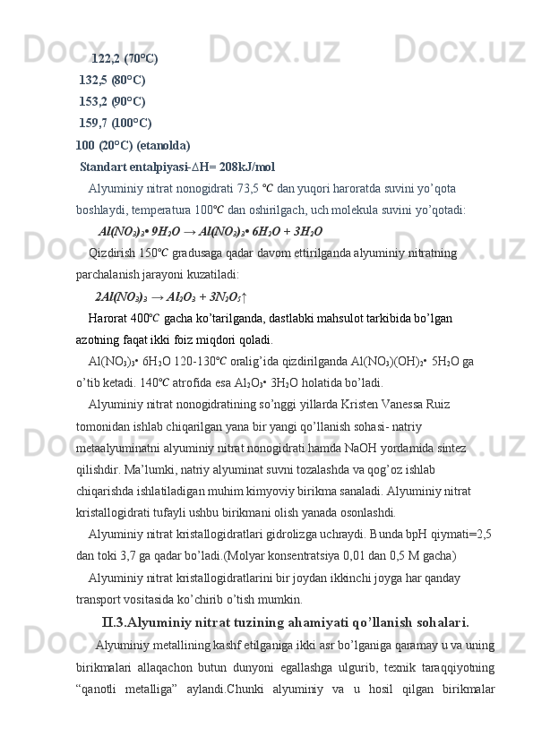   122,2 (70°C)
 132,5 (80°C)
 153,2 (90°C)
 159,7 (100°C)
100 (20°C) (etanolda)
 Standart entalpiyasi-∆H= 208kJ/mol 
Alyuminiy nitrat nonogidrati 73,5 ℃  dan yuqori haroratda suvini yo’qota 
boshlaydi, temperatura 100 ℃
 dan oshirilgach, uch molekula suvini yo’qotadi:
    Al(NO
3 )
3 • 9H
2 O → Al(NO
3 )
3 • 6H
2 O + 3H
2 O
Qizdirish 150 ℃
 gradusaga qadar davom ettirilganda alyuminiy nitratning 
parchalanish jarayoni kuzatiladi: 
       2Al(NO
3 )
3   → Al
2 O
3   + 3N
2 O
5 ↑
Harorat 400	
℃  gacha ko’tarilganda, dastlabki mahsulot tarkibida bo’lgan 
azotning faqat ikki foiz miqdori qoladi.
Al(NO
3 )
3 • 6H
2 O 120-130	
℃  oralig’ida qizdirilganda  Al(NO
3 )(OH)
2 • 5H
2 O ga 
o’tib ketadi. 140	
℃  atrofida esa Al
2 O
3 • 3H
2 O  holatida bo’ladi.
Alyuminiy nitrat nonogidratining so’nggi yillarda Kristen Vanessa Ruiz 
tomonidan ishlab chiqarilgan yana bir yangi qo’llanish sohasi- natriy 
metaalyuminatni alyuminiy nitrat nonogidrati hamda NaOH yordamida sintez 
qilishdir. Ma’lumki, natriy alyuminat suvni tozalashda va qog’oz ishlab 
chiqarishda ishlatiladigan muhim kimyoviy birikma sanaladi. Alyuminiy nitrat 
kristallogidrati tufayli ushbu birikmani olish yanada osonlashdi.
Alyuminiy nitrat kristallogidratlari gidrolizga uchraydi. Bunda bpH qiymati=2,5 
dan toki 3,7 ga qadar bo’ladi.(Molyar konsentratsiya 0,01 dan 0,5 M gacha)
Alyuminiy nitrat kristallogidratlarini bir joydan ikkinchi joyga har qanday 
transport vositasida ko’chirib o’tish mumkin.
II.3.Alyuminiy nitrat tuzining ahamiyati qo’llanish sohalari.
Alyuminiy metallining kashf etilganiga ikki asr bo’lganiga qaramay u va uning
birikmalari   allaqachon   butun   dunyoni   egallashga   ulgurib,   texnik   taraqqiyotning
“qanotli   metalliga”   aylandi.Chunki   alyuminiy   va   u   hosil   qilgan   birikmalar 