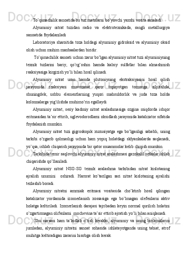 To’qimachilik sanoatida bu tuz matolarni bo’yovchi yaxshi vosita sanaladi.
Alyuminiy   nitrat   tuzidan   radio   va   elektrotexnikada,   rangli   metallurgiya
sanoatida foydalaniladi
Laboratoriya   sharoitida   toza   holdagi   alyuminiy   gidroksid   va   alyuminiy   oksid
olish uchun muhim manbaalardan biridir.
 To’qimachilik sanoati uchun zarur bo’lgan alyuminiy nitrat tuzi alyuminiyning
texnik   tuzlarini   bariy,   qo’rg’oshin   hamda   kalsiy   sulfatlar   bilan   almashinish
reaksiyasiga kirgizish yo’li bilan hosil qilinadi.
Alyuminiy   nitrat   uran   hamda   plutoniyning   ekstraksiyasini   hosil   qilish
jarayonida   reaksiyani   muvozanat   qaror   topayotgan   tomonga   siljitishda,
shuningdek,   ushbu   elementlarning   yuqori   mahsuldorlik   va   juda   toza   holda
kolonnalarga yig’ilishda muhimo’rin egallaydi
Alyuminiy   nitrat,   seriy   kadmiy   nitrat   aralashmasiga   ozgina   miqdorda   ishqor
eritmasidan ta’sir ettirib, uglevodorodlarni oksidlash jarayonida katalizator sifatida
foydalanish mumkin.
Alyuminiy   nitrat   tuzi   gigroskopik   xuxusiyatga   ega   bo’lganligi   sababli,   uning
tarkibi   o’zgarib   qolmasligi   uchun   ham   yopiq   holatdagi   sklyankalarda   saqlanadi,
yo’qsa, ishlab chiqarish jarayonida bir qator muammolar kelib chiqish mumkin.
Tarkibida temir saqlovchi alyuminiy nitrat aralashmasi gazokalil setkalar ishlab
chiqarishda qo’llaniladi.
Alyuminiy   nitrat   NSG-SG   texnik   aralashma   tarkibidan   nitrat   kislotaning
ajralish   unumini     oshiradi.   Harorat   ko’tarilgan   sari   nitrat   kislotaning   ajralishi
tezlashib boradi.
Alyuminiy   nitratni   ammiak   eritmasi   vositasida   cho’ktirib   hosil   qilingan
katalizator   yordamida   izomerlanish   xossasiga   ega   bo’lmagan   olefenlarni   aktiv
holatga keltiriladi. Izomerlanish  darajasi   tajribadan  keyin  normal   qurilish  holatini
o’zgartirmagan olifenlarni  mochevina ta’sir ettirib ajratish yo’li bilan aniqlanadi.
  Shu   narsani   ham   ta’kidlab   o’tish   kerakki,   alyuminiy   va   uning   birikmalarini
jumladan,   alyuminiy   nitratni   sanoat   sohasida   ishlatayotganda   uning   tabiat,   atrof
muhitga keltiradigan zararini hisobga olish kerak. 