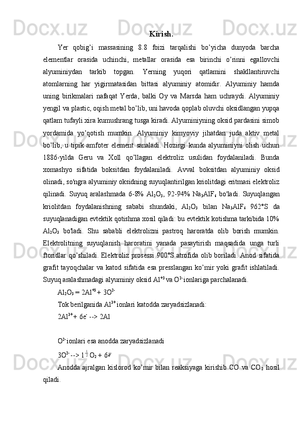 Kirish.
Yer   qobig’i   massasining   8.8   foizi   tarqalishi   bo’yicha   dunyoda   barcha
elementlar   orasida   uchinchi,   metallar   orasida   esa   birinchi   o’rinni   egallovchi
alyuminiydan   tarkib   topgan.   Yerning   yuqori   qatlamini   shakllantiruvchi
atomlarning   har   yigirmatasidan   bittasi   alyuminiy   atomidir.   Alyuminiy   hamda
uning   birikmalari   nafaqat   Yerda,   balki   Oy   va   Marsda   ham   uchraydi.   Alyuminiy
yengil va plastic, oqish metal bo’lib, uni havoda qoplab oluvchi oksidlangan yupqa
qatlam tufayli xira kumushrang tusga kiradi. Alyuminiyning oksid pardasini simob
yordamida   yo’qotish   mumkin.   Alyuminiy   kimyoviy   jihatdan   juda   aktiv   metal
bo’lib,   u   tipik   amfoter   element   sanaladi.   Hozirgi   kunda   alyuminiyni   olish   uchun
1886-yilda   Geru   va   Xoll   qo’llagan   elektroliz   usulidan   foydalaniladi.   Bunda
xomashyo   sifatida   boksitdan   foydalaniladi.   Avval   boksitdan   alyuminiy   oksid
olinadi, so'ngra alyuminiy oksidning suyuqlantirilgan kriolitdagi eritmasi elektroliz
qilinadi.   Suyuq   aralashmada   6-8%   Al
2 O
3 ,   92-94%   Na
3 AlF
6   bo'ladi.   Suyuqlangan
kriolitdan   foydalanishning   sababi   shundaki,   Al
2 O
3   bilan   Na
3 AlF
6   962°S   da
suyuqlanadigan evtektik qotishma xosil qiladi: bu evtektik kotishma tarkibida 10%
Al
2 O
3   bo'ladi.   Shu   sababli   elektrolizni   pastroq   haroratda   olib   borish   mumkin.
Elektrolitning   suyuqlanish   haroratini   yanada   pasaytirish   maqsadida   unga   turli
ftoridlar qo’shiladi. Elektroliz prosessi  900°S atrofida olib boriladi. Anod sifatida
grafit   tayoqchalar   va   katod  sifatida   esa   presslangan   ko’mir   yoki   grafit   ishlatiladi.
Suyuq aralashmadagi alyuminiy oksid Al +3 
va O 2- 
ionlariga parchalanadi.
Al
2 O
3  = 2Al +3 
+ 3O 2-
Tok berilganida Al 3+ 
ionlari katodda zaryadsizlanadi:
2Al 3+ 
+ 6e -
 --> 2Al
 
O 2- 
ionlari esa anodda zaryadsizlanadi
3O 2- 
--> 121 O
2  + 6	e
Anodda   ajralgan   kislorod   ko’mir   bilan   reaksiyaga   kirishib   CO   va   CO
2   hosil
qiladi. 