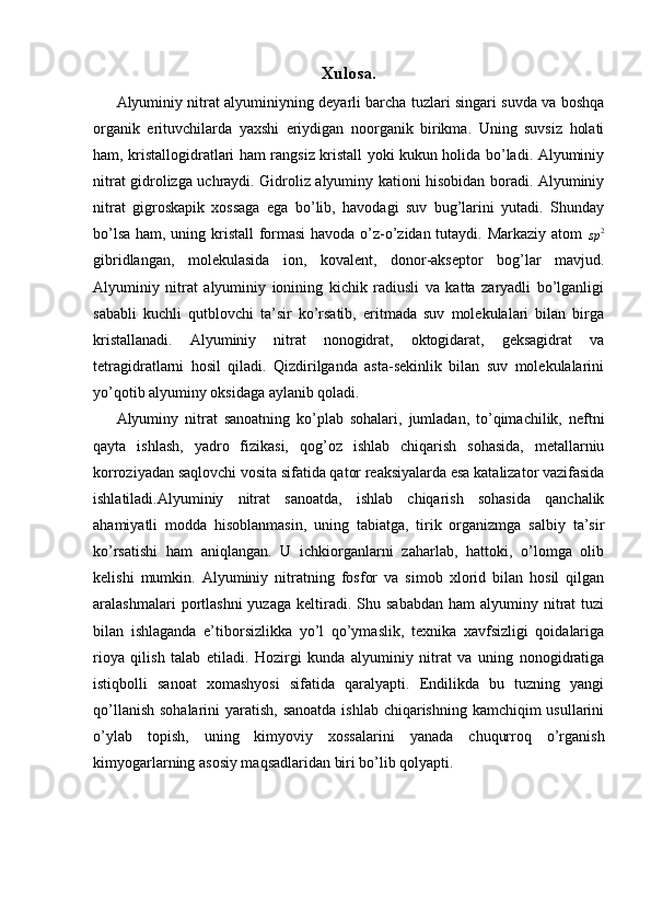 Xulosa.
Alyuminiy nitrat alyuminiyning deyarli barcha tuzlari singari suvda va boshqa
organik   erituvchilarda   yaxshi   eriydigan   noorganik   birikma.   Uning   suvsiz   holati
ham, kristallogidratlari ham rangsiz kristall yoki kukun holida bo’ladi. Alyuminiy
nitrat gidrolizga uchraydi. Gidroliz alyuminy kationi hisobidan boradi. Alyuminiy
nitrat   gigroskapik   xossaga   ega   bo’lib,   havodagi   suv   bug’larini   yutadi.   Shunday
bo’lsa ham, uning kristall formasi  havoda o’z-o’zidan tutaydi. Markaziy atom  sp	2
gibridlangan,   molekulasida   ion,   kovalent,   donor-akseptor   bog’lar   mavjud.
Alyuminiy   nitrat   alyuminiy   ionining   kichik   radiusli   va   katta   zaryadli   bo’lganligi
sababli   kuchli   qutblovchi   ta’sir   ko’rsatib,   eritmada   suv   molekulalari   bilan   birga
kristallanadi.   Alyuminiy   nitrat   nonogidrat,   oktogidarat,   geksagidrat   va
tetragidratlarni   hosil   qiladi.   Qizdirilganda   asta-sekinlik   bilan   suv   molekulalarini
yo’qotib alyuminy oksidaga aylanib qoladi.
Alyuminy   nitrat   sanoatning   ko’plab   sohalari,   jumladan,   to’qimachilik,   neftni
qayta   ishlash,   yadro   fizikasi,   qog’oz   ishlab   chiqarish   sohasida,   metallarniu
korroziyadan saqlovchi vosita sifatida qator reaksiyalarda esa katalizator vazifasida
ishlatiladi.Alyuminiy   nitrat   sanoatda,   ishlab   chiqarish   sohasida   qanchalik
ahamiyatli   modda   hisoblanmasin,   uning   tabiatga,   tirik   organizmga   salbiy   ta’sir
ko’rsatishi   ham   aniqlangan.   U   ichkiorganlarni   zaharlab,   hattoki,   o’lomga   olib
kelishi   mumkin.   Alyuminiy   nitratning   fosfor   va   simob   xlorid   bilan   hosil   qilgan
aralashmalari   portlashni   yuzaga  keltiradi.  Shu  sababdan   ham   alyuminy  nitrat  tuzi
bilan   ishlaganda   e’tiborsizlikka   yo’l   qo’ymaslik,   texnika   xavfsizligi   qoidalariga
rioya   qilish   talab   etiladi.   Hozirgi   kunda   alyuminiy   nitrat   va   uning   nonogidratiga
istiqbolli   sanoat   xomashyosi   sifatida   qaralyapti.   Endilikda   bu   tuzning   yangi
qo’llanish sohalarini  yaratish, sanoatda ishlab chiqarishning kamchiqim usullarini
o’ylab   topish,   uning   kimyoviy   xossalarini   yanada   chuqurroq   o’rganish
kimyogarlarning asosiy maqsadlaridan biri bo’lib qolyapti.