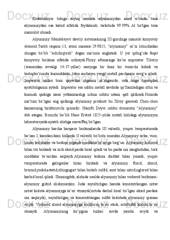 Elektrolizyor   tubiga   suyuq   xomaki   alyuminiydan   anod   o’rnida,   toza
alyuminiydan   esa   katod   sifatida   foydalanib,   tarkibida   99.99%   Al   bo'lgan   toza
maxsulot olinadi.
Alyuminiy   Mendeleyev   davriy   sistemasining   III-guruhiga   mansub   kimyoviy
element.Tartib   raqami-13,   atom   massasi-29.9815,   “alyuminiy”   so’zi   lotinchadan
olingan   bo’lib   “achchiqtosh”   degan   ma’noni   anglatadi.   U   yer   qobig’ida   faqat
kimyoviy   birikma   sifatida   uchraydi.Pliniy   afsonasiga   ko’ra   imperator   Tiberiy
(eramizdan   avvalgi   14-37-yillar)   saroyiga   bir   kuni   bir   temirchi   keladi   va
tashqiko’rinishi kumushkabi, lekin anchayin yengil metall parchasini sovg’a qiladi.
Imperator   undan   buni   qayerdan   olganini   so’raganida,   usta   unga   tuproqdan
ajratibolganini aytadi. Imperator esa ushbu metall savdoda qo’llaniladigan oltin va
kumush   qadriga   zarar   yetkazmasligi   uchun   ushbu   ustani   qatl   qildiradi.Hozirda
ma’lum   bo’lgan   eng   qadimgi   alyuminiy   predmet   bu   Xitoy   generali   Chou-chou
kamarining   biriktiruvchi   qismidir.   Hamfri   Deyvi   ushbu   elementni   “Alyuminiy”
deb   atagan.   Birinchi   bo’lib   Hans   Ersted   1825-yilda   metall   holidagi   alyuminiyni
laboratoriyada ajratib olishga muvaffaq bo’lgan.
Alyuminiy   barcha   barqaror   birikmalarida   III   valentli,   yuqori   temperaturada
ba’zan I, kamdan-kam hollarda II valentli bo’lishi mumkin.Alyuminiy sirka, vino,
limon kislotalari va boshqa organik moddalar ta’siriga turg’un. Alyuminiy kislorod
bilan tez birikadi va zich oksid parda hosil qiladi va bu parda uni zanglashdan, turli
moddalar   ta’siridan   saqlaydi.Alyuminiy   kukuni   shiddat   bilan   yonadi,   yuqori
temperaturada   galogenlar   hilan   birikadi   va   alyuminiy   ftorid,   xlorid,
bromid,yodid,astatid,oltingugurt bilan birikib sulfid, azot bilan nitrid,uglerod bilan
karbid hosil qiladi. Shuningdek, alohida usulda alyuminiy bilan vodorod birikmasi-
alyuminy   gidrid   olishmumkin.   Juda   suyultirilgan   hamda   konsentrlangan   nitrat
nitrat kislota alyuminiyga ta’sir etmaydi(sirtida darhol hosil bo’lgan oksid pardasi
uni   saqlaydi),   suyultirilgan   va   konsentrlangan   sulfat   kislotada   alyuminiy   qisman
eriydi.  Vodorod xlorid  alyuminiyga kuchliroq  ta’sir   etadi, ortofosfat  kislota  ta’sir
etmaydi.   Alyuminiyning   ko’pgina   tuzlari   suvda   yaxshi   eriydi   va 