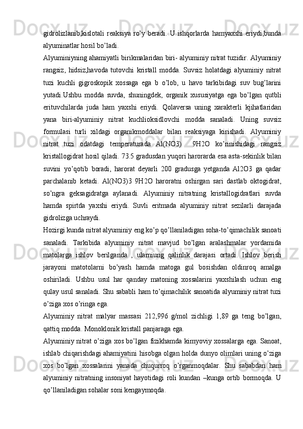 gidrolizlanib,kislotali   reaksiya  ro’y  beradi.  U  ishqorlarda  hamyaxshi   eriydi,bunda
alyuminatlar hosil bo’ladi.
Alyuminiyning ahamiyatli birikmalaridan biri- alyuminiy nitrat tuzidir. Alyuminiy
rangsiz,   hidsiz,havoda   tutovchi   kristall   modda.   Suvsiz   holatdagi   alyuminiy   nitrat
tuzi   kuchli   gigroskopik   xossaga   ega   b   o’lob,   u   havo   tarkibidagi   suv   bug’larini
yutadi.Ushbu   modda   suvda,   shuningdek,   organik   xususiyatga   ega   bo’lgan   qutbli
erituvchilarda   juda   ham   yaxshi   eriydi.   Qolaversa   uning   xarakterli   kjihatlaridan
yana   biri-alyuminiy   nitrat   kuchlioksidlovchi   modda   sanaladi.   Uning   suvsiz
formulasi   turli   xildagi   organikmoddalar   bilan   reaksiyaga   kirishadi.   Alyuminiy
nitrat   tuzi   odatdagi   temperaturada   Al(NO3)     9H2O   ko’rinishidagi   rangsiz
kristallogidrat hosil qiladi. 73.5 gradusdan yuqori harorarda esa asta-sekinlik bilan
suvini   yo’qotib   boradi,   harorat   deyarli   200   gradusga   yetganda   Al2O3   ga   qadar
parchalanib   ketadi.   Al(NO3)3   9H2O   haroratni   oshirgan   sari   dastlab   oktogidrat,
so’ngra   geksagidratga   aylanadi.   Alyuminiy   nitratning   kristallogidratlari   suvda
hamda   spirtda   yaxshi   eriydi.   Suvli   eritmada   alyuminiy   nitrat   sezilarli   darajada
gidrolizga uchraydi.
Hozirgi kunda nitrat alyuminiy eng ko’p qo’llaniladigan soha-to’qimachilik sanoati
sanaladi.   Tarkibida   alyuminiy   nitrat   mavjud   bo’lgan   aralashmalar   yordamida
matolarga   ishlov   berilganda   ,   ularniung   qalinlik   darajasi   ortadi.   Ishlov   berish
jarayoni   matotolarni   bo’yash   hamda   matoga   gul   bosishdan   oldinroq   amalga
oshiriladi.   Ushbu   usul   har   qanday   matoning   xossalarini   yaxshilash   uchun   eng
qulay usul sanaladi. Shu sababli ham to’qimachilik sanoatida alyuminiy nitrat tuzi
o’ziga xos o’ringa ega.
Alyuminiy   nitrat   malyar   massasi   212,996   g/mol   zichligi   1,89   ga   teng   bo’lgan,
qattiq modda. Monoklonik kristall panjaraga ega.
Alyuminiy nitrat o’ziga xos bo’lgan fizikhamda kimyoviy xossalarga ega. Sanoat,
ishlab chiqarishdagi ahamiyatini hisobga olgan holda dunyo olimlari uning o’ziga
xos   bo’lgan   xossalarini   yanada   chuqurroq   o’rganmoqdalar.   Shu   sababdan   ham
alyuminiy   nitratning   insoniyat   hayotidagi   roli   kundan   –kunga   ortib   bormoqda.   U
qo’llaniladigan sohalar soni kengaymoqda. 