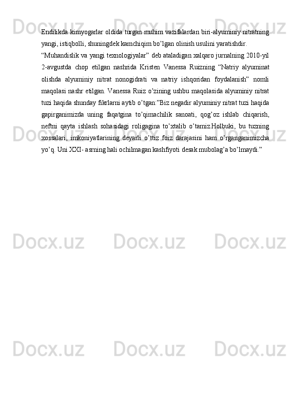 Endilikda kimyogarlar oldida turgan muhim vazifalardan biri-alyuminiy nitratning
yangi, istiqbolli, shuningdek kamchiqim bo’lgan olinish usulini yaratishdir.
“Muhandislik va yangi texnologiyalar” deb ataladigan xalqaro jurnalning 2010-yil
2-avgustda   chop   etilgan   nashrida   Kristen   Vanessa   Ruizning   “Natriy   alyuminat
olishda   alyuminiy   nitrat   nonogidrati   va   natriy   ishqoridan   foydalanish”   nomli
maqolasi nashr etilgan. Vanessa Ruiz o’zining ushbu maqolasida alyuminiy nitrat
tuzi haqida shunday fikrlarni aytib o’tgan:”Biz negadir alyuminiy nitrat tuzi haqida
gapirganimizda   uning   faqatgina   to’qimachilik   sanoati,   qog’oz   ishlab   chiqarish,
neftni   qayta   ishlash   sohasidagi   roligagina   to’xtalib   o’tamiz.Holbuki,   bu   tuzning
xossalari,   imkoniyatlarining   deyarli   o’ttiz   foiz   darajasini   ham   o’rganganimizcha
yo’q. Uni XXI- asrning hali ochilmagan kashfiyoti desak mubolag’a bo’lmaydi.”
