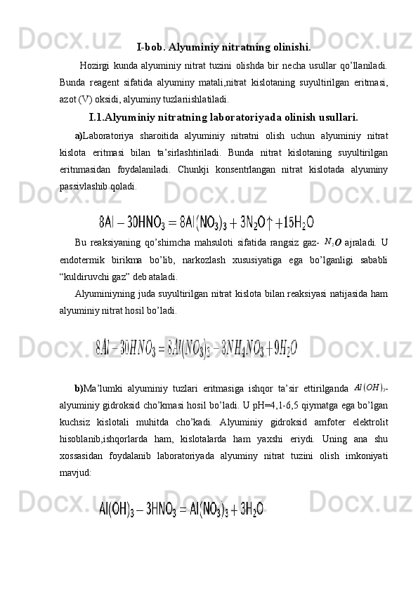 I-bob. Alyuminiy nitratning olinishi.
Hozirgi   kunda   alyuminiy   nitrat   tuzini   olishda   bir   necha   usullar   qo’llaniladi.
Bunda   reagent   sifatida   alyuminy   matali,nitrat   kislotaning   suyultirilgan   eritmasi,
azot (V) oksidi, alyuminy tuzlariishlatiladi.
I.1.Alyuminiy nitratning laboratoriyada olinish usullari.
a) Laboratoriya   sharoitida   alyuminiy   nitratni   olish   uchun   alyuminiy   nitrat
kislota   eritmasi   bilan   ta’sirlashtiriladi.   Bunda   nitrat   kislotaning   suyultirilgan
eritnmasidan   foydalaniladi.   Chunkji   konsentrlangan   nitrat   kislotada   alyuminy
passivlashib qoladi. 
          
Bu   reaksiyaning   qo’shimcha   mahsuloti   sifatida   rangsiz   gaz-  N	2 O   ajraladi.   U
endotermik   birikma   bo’lib,   narkozlash   xususiyatiga   ega   bo’lganligi   sababli
“kuldiruvchi gaz” deb ataladi.
Alyuminiyning juda suyultirilgan nitrat kislota bilan reaksiyasi  natijasida ham
alyuminiy nitrat hosil bo’ladi.
         
b) Ma’lumki   alyuminiy   tuzlari   eritmasiga   ishqor   ta’sir   ettirilganda   Al ( OH )
3 -
alyuminiy gidroksid cho’kmasi hosil bo’ladi. U pH=4,1-6,5 qiymatga ega bo’lgan
kuchsiz   kislotali   muhitda   cho’kadi.   Alyuminiy   gidroksid   amfoter   elektrolit
hisoblanib,ishqorlarda   ham,   kislotalarda   ham   yaxshi   eriydi.   Uning   ana   shu
xossasidan   foydalanib   laboratoriyada   alyuminy   nitrat   tuzini   olish   imkoniyati
mavjud:
           