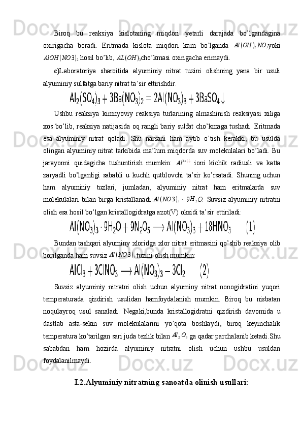Biroq   bu   reaksiya   kislotaning   miqdori   yetarli   darajada   bo’lgandagina
oxirigacha   boradi.   Eritmada   kislota   miqdori   kam   bo’lganda  Al	(OH	)2NO	3 yoki	
AlOH	(NO	3)2
 hosil bo’lib, 	AL	(OH	)3 cho’kmasi oxirigacha erimaydi.
c) Laboratoriya   sharoitida   alyuminiy   nitrat   tuzini   olishning   yana   bir   usuli
alyuminiy sulfatga bariy nitrat ta’sir ettirishdir.
         
Ushbu   reaksiya   kimnyoviy   reaksiya   turlarining   almashinish   reaksiyasi   xiliga
xos bo’lib, reaksiya natijasida oq rangli bariy sulfat cho’kmaga tushadi. Eritmada
esa   alyuminiy   nitrat   qoladi.   Shu   narsani   ham   aytib   o’tish   kerakki,   bu   usulda
olingan alyuminiy nitrat tarkibida ma’lum miqdorda suv molekulalari bo’ladi. Bu
jarayonni   quidagicha   tushuntirish   mumkin:  
Al 3 + ¿ ¿
  ioni   kichik   radiusli   va   katta
zaryadli   bo’lganligi   sababli   u   kuchli   qutblovchi   ta’sir   ko’rsatadi.   Shuning   uchun
ham   alyuminiy   tuzlari,   jumladan,   alyuminiy   nitrat   ham   eritmalarda   suv
molekulalari   bilan   birga   kristallanadi:	
Al	(NO	3)3   ∙
  9 H
2 O.   Suvsiz   alyuminiy   nitratni
olish esa hosil bo’lgan kristallogidratga azot(V) oksidi ta’sir ettiriladi:
         
Bundan tashqari alyuminy xloridga xlor nitrat eritmasini qo’shib reaksiya olib
borilganda ham suvsiz 	
Al	(NO	3)3  tuzini olish mumkin:
         
Suvsiz   alyuminiy   nitratni   olish   uchun   alyuminy   nitrat   nonogidratini   yuqori
temperaturada   qizdirish   usulidan   hamfoydalanish   mumkin.   Biroq   bu   nisbatan
noqulayroq   usul   sanaladi.   Negaki,bunda   kristallogidratni   qizdirish   davomida   u
dastlab   asta-sekin   suv   molekulalarini   yo’qota   boshlaydi,   biroq   keyinchalik
temperatura ko’tarilgan sari juda tezlik bilan  Al
2 O
3  ga qadar parchalanib ketadi.Shu
sababdan   ham   hozirda   alyuminiy   nitratni   olish   uchun   ushbu   usuldan
foydalanilmaydi.
 
I.2.Alyuminiy nitratning sanoatda olinish usullari: