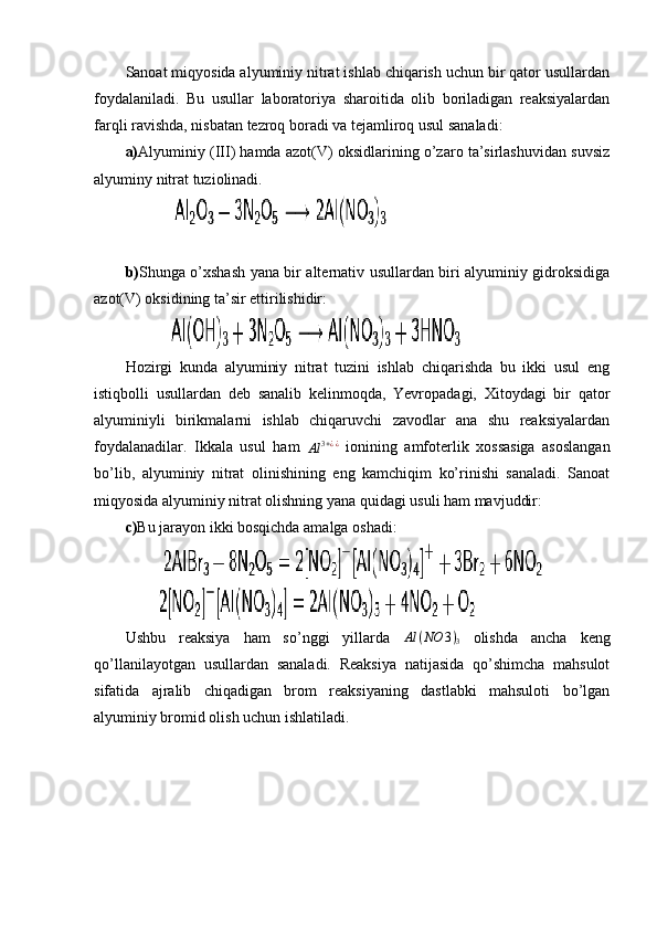 Sanoat miqyosida alyuminiy nitrat ishlab chiqarish uchun bir qator usullardan
foydalaniladi.   Bu   usullar   laboratoriya   sharoitida   olib   boriladigan   reaksiyalardan
farqli ravishda, nisbatan tezroq boradi va tejamliroq usul sanaladi:
a) Alyuminiy (III) hamda azot(V) oksidlarining o’zaro ta’sirlashuvidan suvsiz
alyuminy nitrat tuziolinadi.
             
b) Shunga o’xshash yana bir alternativ usullardan biri alyuminiy gidroksidiga
azot(V) oksidining ta’sir ettirilishidir:
            
Hozirgi   kunda   alyuminiy   nitrat   tuzini   ishlab   chiqarishda   bu   ikki   usul   eng
istiqbolli   usullardan   deb   sanalib   kelinmoqda,   Yevropadagi,   Xitoydagi   bir   qator
alyuminiyli   birikmalarni   ishlab   chiqaruvchi   zavodlar   ana   shu   reaksiyalardan
foydalanadilar.   Ikkala   usul   ham  Al	3+¿¿   ionining   amfoterlik   xossasiga   asoslangan
bo’lib,   alyuminiy   nitrat   olinishining   eng   kamchiqim   ko’rinishi   sanaladi.   Sanoat
miqyosida alyuminiy nitrat olishning yana quidagi usuli ham mavjuddir:
c) Bu jarayon ikki bosqichda amalga oshadi:
          
         
Ushbu   reaksiya   ham   so’nggi   yillarda  	
Al	(NO	3)3   olishda   ancha   keng
qo’llanilayotgan   usullardan   sanaladi.   Reaksiya   natijasida   qo’shimcha   mahsulot
sifatida   ajralib   chiqadigan   brom   reaksiyaning   dastlabki   mahsuloti   bo’lgan
alyuminiy bromid olish uchun ishlatiladi. 