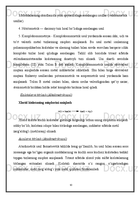 3.Moddalarning oksidlanishi yoki qaytarilishiga asoslangan usullar (redoksimetrik 
usullar).
4. Nitritometrik — diazoniy tuzi hosil bo’lishiga asoslangan usul.
5. Kompleksonometriya - Kompleksonometrik usul yordamida asosan ikki, uch va
to’rt   valentli   metal   tuzlarining   miqdori   aniqlanadi.   Bu   usul   metal   ionlarining
poliaminopolikarbon kislotalar va ularning tuzlari bilan suvda eruvchan barqaror ichki
kompleks   tuzlar   hosil   qilishiga   asoslangan.   Tahlil   olib   borishda   titrant   sifatida
etilendiamintetrasirka   kislotasining   dinatriyli   tuzi   olinadi.   Uni   shartli   ravishda
komplekson   (III)   yoki   Trilon   В   deb   ataladi.   Kompleksonometrik   usulda   ekvivalent
nuqtani   aniqlashda   asosan   metal   indikatorlar   ishlatiladi.   Shu   bilan   birga   ekvivalent
nuqtani   fizikaviy   usullaridan   potensiometrik   va   ampermetrik   usul   yordamida   ham
aniqlanadi.   Trilon   В   metal   ionlari   bilan,   ularni   necha   valentliginidan   qat’iy   nazar,
stexiometrik birikkan holda xelat kompleks birikma hosil qiladi.
  Kislotalarni titrlash (Alkalimetrik usul)
Xlorid kislotaning miqdorini aniqlash
Xlorid kislota kuchli kislotalar guruhiga kirganligi uchun uning miqdorini aniqlash
oddiy bo’lib, kislotani ishqor bilan titrlashga asoslangan, indikator sifatida metil 
zarg’aldog’i (metiloranj) olinadi.
Asoslarni titrlash (Atsidimetrik usul)
Atsidimetrik usul farmatsevtik tahlilda keng qo’llanilib, bu usul bilan asosan asos
xossasiga ega bo’lgan organik moddalarning va kuchli asos kuchsiz kislotadan tashkil
topgan tuzlarning miqdori aniqlanadi. Titrant sifatida xlorid yoki sulfat kislotalarning
titrlangan   eritmalari   olinadi.   Kislotali   sharoitda   o’z   rangini   o’zgartiradigan
indikatorlar, metil zarg’aldog’i yoki metil qizilidan foydalaniladi.
10 