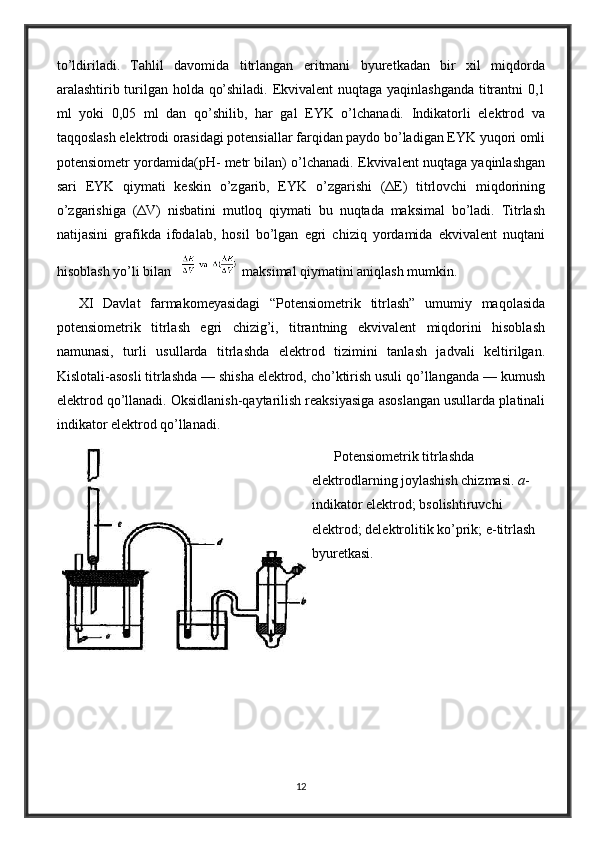 to’ldiriladi.   Tahlil   davomida   titrlangan   eritmani   byuretkadan   bir   xil   miqdorda
aralashtirib turilgan holda qo’shiladi. Ekvivalent nuqtaga yaqinlashganda titrantni 0,1
ml   yoki   0,05   ml   dan   qo’shilib,   har   gal   EYK   o’lchanadi.   Indikatorli   elektrod   va
taqqoslash elektrodi orasidagi potensiallar farqidan paydo bo’ladigan EYK yuqori omli
potensiometr yordamida(pH- metr bilan) o’lchanadi. Ekvivalent nuqtaga yaqinlashgan
sari   EYK   qiymati   keskin   o’zgarib,   EYK   o’zgarishi   (ΔE)   titrlovchi   miqdorining
o’zgarishiga   (ΔV)   nisbatini   mutloq   qiymati   bu   nuqtada   maksimal   bo’ladi.   Titrlash
natijasini   grafikda   ifodalab,   hosil   bo’lgan   egri   chiziq   yordamida   ekvivalent   nuqtani
hisoblash yo’li bilan    maksimal qiymatini aniqlash mumkin.
XI   Davlat   farmakomeyasidagi   “Potensiometrik   titrlash”   umumiy   maqolasida
potensiometrik   titrlash   egri   chizig’i,   titrantning   ekvivalent   miqdorini   hisoblash
namunasi,   turli   usullarda   titrlashda   elektrod   tizimini   tanlash   jadvali   keltirilgan.
Kislotali-asosli titrlashda — shisha elektrod, cho’ktirish usuli qo’llanganda — kumush
elektrod qo’llanadi. Oksidlanish-qaytarilish reaksiyasiga asoslangan usullarda platinali
indikator elektrod qo’llanadi.
Potensiometrik titrlashda 
elektrodlarning joylashish chizmasi.  a -
indikator elektrod; bsolishtiruvchi 
elektrod; delektrolitik ko’prik; e-titrlash 
byuretkasi.
12 