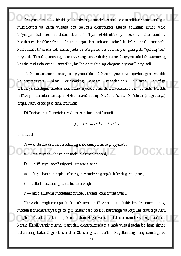 Jarayon elektroliz idishi (elektrolizer), tomchili simob elektrodidan iborat bo’lgan
mikrokatod   va   katta   yuzaga   ega   bo’lgan   elektrolizer   tubiga   solingan   simob   yoki
to’yingan   kalomel   anodidan   iborat   bo’lgan   elektrolitik   yacheykada   olib   boriladi
Elektroliz   boshlanishida   elektrodlarga   beriladigan   sekinlik   bilan   ortib   boruvchi
kuchlanish ta’sirida tok kuchi  juda oz o’zgarib, bu volt-amper  grafigida “qoldiq tok”
deyiladi. Tahlil qilinayotgan moddaning qaytarilish potensiali qiymatida tok kuchining
keskin ravishda ortishi kuzatilib, bu “tok ortishining chegara qiymati” deyiladi.
“Tok   ortishining   chegara   qiymati”da   elektrod   yuzasida   qaytarilgan   modda
konsentratsiyasi   bilan   eritmaning   asosiy   moddasidan   elektrod   atrofiga
diffuziyalanadigan modda  konsentratsiyalari  orasida muvozanat  hosil  bo’ladi.  Modda
diffuziyalanishdan   tashqari   elektr   maydonning   kuchi   ta’sirida   ko’chish   (migratsiya)
orqali ham katodga o’tishi mumkin.
Diffuziya toki Ilkovich tenglamasi bilan tavsiflanadi.
formulada:
J d  — o’rtacha diffuzion tokning mikroamperlardagi qiymati;
n  — reaksiyada ishtirok etuvchi elektronlar soni;
D — diffuziya koeffitsiyenti, sm 2 /sek larda;
m  — kapillyardan oqib tushadigan simobning mg/sek lardagi miqdori;
t  — bitta tomchining hosil bo’lish vaqti;
c  — aniqlanuvchi moddaning mol/l lardagi konsentratsiyasi.
Ilkovich   tenglamasiga   ko’ra   o’rtacha   diffuzion   tok   tekshiriluvchi   namunadagi
modda konsentratsiyasiga to’g’ri mutanosib bo’lib, haroratga va kapillar tavsifiga ham
bog’liq.   Kapillar   0,03—0,05   mm   diametrga   va   6—   10   sm   uzunlikka   ega   bo’lishi
kerak. Kapillyarning ustki qismidan elektrolizerdagi simob yuzasigacha bo’lgan simob
ustunining   balandligi   40   sm   dan   80   sm   gacha   bo’lib,   kapillarning   aniq   uzunligi   va
14 