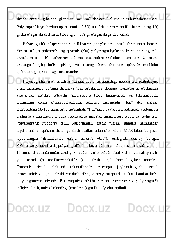 simob ustunining balandligi tomchi hosil bo’lish vaqti 3-5 sekund etib moslashtiriladi.
Polyarografik   yacheykaning   harorati   ±0,5 ℃   atrofida   doimiy   bo’lib,   haroratning   1 ℃
gacha o’zgarishi diffuzion tokning 2—3% ga o’zgarishiga olib keladi.
Polyarografik to’lqin moddani sifat va miqdor jihatdan tavsiflash imkonini beradi.
Yarim   to’lqin   potensialining   qiymati   (E l/2 )   polyarograflyalanuvchi   moddaning   sifat
tavsifnomasi   bo’lib,   to’yingan   kalomel   elektrodiga   nisbatan   o’lchanadi.   U   eritma
tarkibiga   bog’liq   bo’lib,   pH   ga   va   eritmaga   kompleks   hosil   qiluvchi   moddalar
qo’shilishiga qarab o’zgarishi mumkin.
Polyarografik   sifat   tahlilida   tekshiriluvchi   namunadagi   modda   konsentratsiyasi
bilan   mutanosib   bo’lgan   diffuziya   toki   ortishining   chegara   qiymatlarini   o’lchashga
asoslangan   ko’chib   o’tuvchi   (migratsion)   tokni   kamaytirish   va   tekshiriluvchi
eritmaning   elektr   o’tkazuvchanligini   oshirish   maqsadida   “fon”   deb   atalgan
elektrolitdan 50-100 hissa ortiq qo’shiladi. “Fon”ning qaytarilish potensiali volt-amper
grafigida   aniqlanuvchi   modda   potensialiga   nisbatan   manfiyroq   maydonda   joylashadi.
Polyarografik   miqdoriy   tahlil   kalibrlangan   grafik   tuzish,   standart   namunadan
foydalanish va qo’shimchalar qo’shish usullari bilan o’tkaziladi. MTX talabi bo’yicha
tayyorlangan   tekshiriluvchi   eritma   harorati   ±0,5 ℃   oralig’ida   doimiy   bo’lgan
elektrolizerga quyilgach, polyarografik faol kislorodni siqib chiqarish maqsadida 10—
15 minut davomida undan azot yoki vodorod o’tkaziladi. Faol kislorodni natriy sulfit
yoki   metol—(n—metilaminooksifenol)   qo’shish   orqali   ham   bog’lash   mumkin.
Tomchili   simob   elektrod   tekshiriluvchi   eritmaga   joylashtirilgach,   simob
tomchilarining   oqib   tushishi   moslashtirilib,   xususiy   maqolada   ko’rsatilganiga   ko’ra
polyarogramma   olinadi.   Bir   vaqtning   o’zida   standart   namunaning   polyarografik
to’lqini olinib, uning balandligi (mm larda) grafik bo’yicha topiladi.
15 