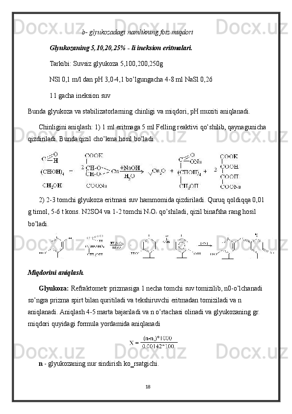 b- glyukozadagi namlikning foiz miqdori
Glyukozaning 5,10,20,25% - li ineksion eritmalari. 
Tarkibi: Suvsiz glyukoza 5,100,200,250g  
NSl 0,1 m/l dan pH 3,0-4,1 bo’lgungacha 4-8 ml NaSl 0,26 
1 l gacha ineksion suv 
Bunda glyukoza va stabilizatorlarning chinligi va miqdori, pH muxiti aniqlanadi. 
Chinligini aniqlash: 1) 1 ml eritmaga 5 ml Felling reaktivi qo’shilib, qaynagunicha 
qizdiriladi. Bunda qizil cho’kma hosil bo’ladi. 
2) 2-3 tomchi glyukoza eritmasi suv hammomida qizdiriladi. Quruq qoldiqqa 0,01 
g timol, 5-6 t kons. N2SO4 va 1-2 tomchi N 2 O 2  qo’shiladi, qizil binafsha rang hosil 
bo’ladi. 
Miqdorini aniqlash. 
Glyukoza:  Refraktometr prizmasiga 1 necha tomchi suv tomizilib, n0-o’lchanadi 
so’ngra prizma spirt bilan quritiladi va tekshiruvchi eritmadan tomiziladi va n 
aniqlanadi. Aniqlash 4-5 marta bajariladi va n o’rtachasi olinadi va glyukozaning gr. 
miqdori quyidagi formula yordamida aniqlanadi 
n  - glyukozaning nur sindirish ko‗rsatgichi. 
18 