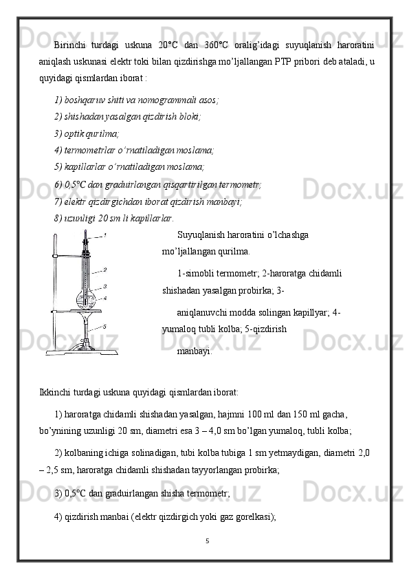 Birinchi   turdagi   uskuna   20°C   dan   360°C   oralig’idagi   suyuqlanish   haroratini
aniqlash uskunasi elektr toki bilan qizdirishga mo’ljallangan PTP pribori deb ataladi, u
quyidagi qismlardan iborat :
1) boshqaruv shiti va nomogrammali asos;
2) shishadan yasalgan qizdirish bloki;
3) optik qurilma;
4) termometrlar o’rnatiladigan moslama;
5) kapillarlar o’rnatiladigan moslama;
6) 0,5 ℃  dan graduirlangan qisqartirilgan termometr;
7) elektr qizdirgichdan iborat qizdirish manbayi;
8) uzunligi 20 sm li kapillarlar.
Suyuqlanish haroratini o’lchashga 
mo’ljallangan qurilma.
1-simobli termometr; 2-haroratga chidamli 
shishadan yasalgan probirka; 3-
aniqlanuvchi modda solingan kapillyar; 4-
yumaloq tubli kolba; 5-qizdirish
manbayi.
Ikkinchi turdagi uskuna quyidagi qismlardan iborat:
1) haroratga chidamli shishadan yasalgan, hajmni 100 ml dan 150 ml gacha, 
bo’ynining uzunligi 20 sm, diametri esa 3 – 4,0 sm bo’lgan yumaloq, tubli kolba;
2) kolbaning ichiga solinadigan, tubi kolba tubiga 1 sm yetmaydigan, diametri 2,0 
– 2,5 sm, haroratga chidamli shishadan tayyorlangan probirka;
3) 0,5 ℃   dan graduirlangan shisha termometr;
4) qizdirish manbai (elektr qizdirgich yoki gaz gorelkasi);
5 