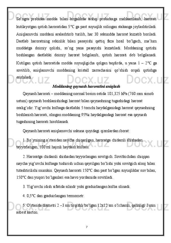 So’ngra   probirka   modda   bilan   birgalikda   tashqi   probirkaga   mahkamlanib,   harorati
kutilayotgan qotish haroratidan 5 ℃  ga past suyuqlik solingan stakanga joylashtiriladi.
Aniqlanuvchi   moddani   aralashtirib   turilib,   har   30   sekundda   harorat   kuzatib   boriladi.
Dastlab   haroratning   sekinlik   bilan   pasayishi   qattiq   faza   hosil   bo’lgach,   ma’lum
muddatga   doimiy   qolishi,   so’ng   yana   pasayishi   kuzatiladi.   Moddaning   qotishi
boshlangan   dastlabki   doimiy   harorat   belgilanib,   qotish   harorati   deb   belgilanadi.
Kutilgan   qotish   haroratida   modda   suyuqligicha   qolgan   taqdirda,   u   yana   1   –   2 ℃   ga
sovitilib,   aniqlanuvchi   moddaning   kristall   zarrachasini   qo’shish   orqali   qotishga
erishiladi.
Moddaning qaynash haroratini aniqlash
Qaynash harorati – moddaning normal bosim ostida 101,325 kPa (760 mm simob 
ustuni) qaynash boshlanishidagi harorat bilan qaynashning tugashidagi harorat 
oralig’idir. Yig’uvchi kolbaga dastlabki 5 tomchi haydalganidagi harorat qaynashning 
boshlanish harorati, olingan moddaning 95%i haydalgandagi harorat esa qaynash 
tugashining harorati hisoblanadi.
Qaynash harorati aniqlanuvchi uskuna quyidagi qismlardan iborat:
1. Bo’ynining o’rtasidan naycha chiqarilgan, haroratga chidamli shishadan 
tayyorlangan, 100 ml hajmli haydash kolbasi.
2. Haroratga chidamli shishadan tayyorlangan sovitgich. Sovitkichdan chiqqan 
naycha yig’uvchi kolbaga tushirish uchun qayrilgan bo’lishi yoki sovitgich alonj bilan 
tutashtirilishi mumkin. Qaynash harorati 150 ℃  dan past bo’lgan suyuqliklar suv bilan,
150 ℃  dan yuqori bo’lganlari esa havo yordamida sovitiladi.
3. Yig’uvchi idish sifatida silindr yoki graduirlangan kolba olinadi.
4. 0,5 ℃  dan graduirlangan termometr.
5. O’rtasida diametri 2 –3 sm tirqishli bo’lgan 12x12 sm o’lchamli, qalinligi 3 mm 
asbest karton.
7 