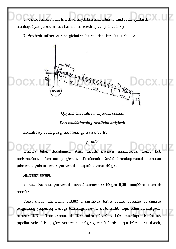 6. Kerakli harorat, havfsizlik va haydalish nazoratini ta’minlovchi qizdirish 
manbayi (gaz gorelkasi, suv hammomi, elektr qizdirgich va h.k.).
7. Haydash kolbasi va sovitgichni mahkamlash uchun ikkita shtativ.
Qaynash haroratini aniqlovchi uskuna
Dori moddalarning zichligini aniqlash
Zichlik hajm birligidagi moddaning massasi bo’lib,
p=m/V
formula   bilan   ifodalanadi.   Agar   modda   massasi   grammlarda,   hajmi   kub
santimetrlarda   o’lchansa,   ρ   g/sm   da   ifodalanadi.   Davlal   farmakopeyasida   zichlikni
piknometr yoki areometr yordamida aniqlash tavsiya etilgan.
Aniqlash tartibi:
1 -   usul.   Bu   usul   yordamida   suyuqliklarning   zichligini   0,001   aniqlikda   o’lchash
mumkin.
Toza,   quruq   piknometr   0,0002   g   aniqlikda   tortib   olinib,   voronka   yordamida
belgisining yuqoriroq qismiga tozalangan suv bilan to’latilib, tiqin bilan berkitilgach,
harorati 20 ℃   bo’lgan termostatda 20 minutga qoldiriladi. Piknometrdagi ortiqcha suv
pipetka   yoki   filtr   qog’oz   yordamida   belgisigacha   keltirilib   tiqin   bilan   berkitilgach,
8 