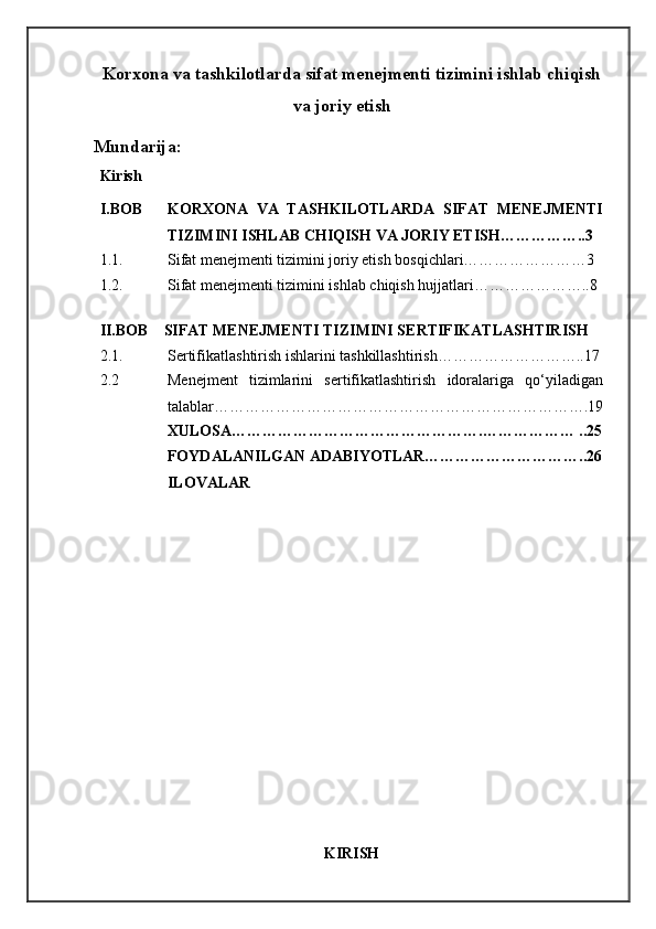 Korxona va tashkilotlarda sifat menejmenti tizimini ishlab chiqish
va joriy etish
Mundarija:
Kirish
I.BOB KORXONA   VA   TASHKILOTLARDA   SIFAT   MENEJMENTI
TIZIMINI ISHLAB CHIQISH VA JORIY ETISH……………..3
1.1. Sifat menejmenti tizimini joriy etish bosqichlari……………………3
1.2. Sifat menejmenti tizimini ishlab chiqish hujjatlari…………………..8
II.BOB   SIFAT MENEJMENTI TIZIMINI SERTIFIKATLASHTIRISH
2.1. Sertifikatlashtirish ishlarini tashkillashtirish………………………..17
2.2 Menejment   tizimlarini   sertifikatlashtirish   idoralariga   qo‘yiladigan
talablar……………………………………………………………….19
XULOSA………………………………………….……………… ..25
FOYDALANILGAN ADABIYOTLAR…………………………..26
ILOVALAR
KIRISH