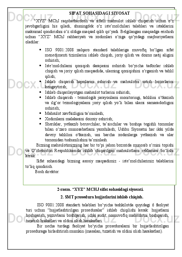  
                             2-rasm. “XYZ” MCHJ sifat sohasidagi siyosati.
2. SMT prosedura hujjatlarini ishlab chiqish.
ISO   9001:2008   standarti   talablari   bo‘yicha   tashkilotda   quyidagi   6   faoliyat
turi   uchun   “hujjatlashtirilgan   proseduralar”   ishlab   chiqilishi   kerak:   hujjatlami
boshqarish; yozuvlami boshqarish; ichki audit; nomuvofiq mahsulotni boshqarish;
tuzatish hrakatlari va oldini olish harakatlari.
Bir   necha   turdagi   faoliyat   bo‘yicha   proseduralami   bir   hujjatlashtirilgan
proseduraga birlashtirish mumkin (masalan, tuzatish va oldini olish harakatlari). SIFAT SOHASIDAGI SIYOSAT
“XYZ”   MChJ   raqobatbardosh   va   sifatli   mahsulot   ishlab   chiqarish   uchun   o‘z
javobgarligini   his   qiladi,   shuningdek   o‘z   iste’molchilari   talablari   va   istaklarini
maksimal qondirishni o‘z oldiga maqsad qilib qo‘yadi. Belgilangan maqsadga erishish
uchun   “XYZ”   MChJ   rahbariyati   va   xodimlari   o‘ziga   qo‘yidagi   majburiyatlami
oladilar:
 ISO   9001:2008   xalqaro   standard   talablariga   muvofiq   bo‘lgan   sifat
menedjmenti   tizimlarini  ishlab   chiqish,  joriy  qilish   va  doimo  natij   aligini
oshirish;
 Iste’molchilami   qoniqish   darajasini   oshirish   bo‘yicha   tadbirlar   ishlab
chiqish va joriy qilish maqsadida, ulaming qoniqishini o‘rganish va tahlil
qilish; 
 Ishlab   chiqarish   hajmlarini   oshirish   va   mahsulotni   sotish   bozorlarini
kengaytirish;
 Ishlab chiqarilayotgan mahsulot turlarini oshirish; 
 Ishlab   chiqarish   -   texnologik   jarayonlami   monitoringi,   tahlilini   o‘tkazish
va   ilg‘or   texnologiyalami   joriy   qilish   yo’li   bilan   ulami   samaradorligini
oshirish; 
 Mahsulot xavfsizligini ta’minlash;
 Xodimlami malakasini doimiy oshirish;
 Sheriklar,   yetkazib   beruvchilar,   ta’sischilar   va   boshqa   tegishli   tomonlar
bilan   o‘zaro   munosabatlami   yaxshilash;   Ushbu   Siyosatni   har   ikki   yilda
davriy   tahlilini   o'tkazish,   uni   barcha   xodimlarga   yetkazish   va   ular
tomonidan tushunilishini ta’minlash.
  Bizning mahsulotimizning har bir to‘pi jahon bozorida munosib o‘rnini topishi
va   O‘zbekiston   Respublikasida   ishlab   chiqarilgan   mahsulotlami   reklamasi   bo‘lishi
kerak.
Sifat   sohasidagi   bizning   asosiy   maqsadimiz   -   iste’molchilarimiz   talablarini
to‘liq qondirish.
 Bosh direktor: 