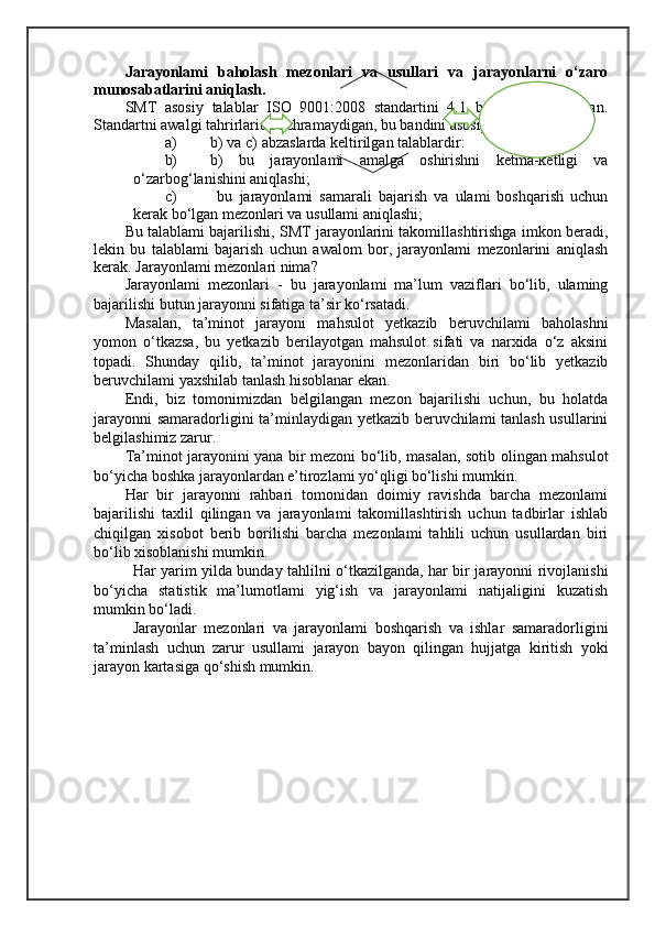 Jarayonlami   baholash   mezonlari   va   usullari   va   jarayonlarni   o‘zaro
munosabatlarini aniqlash. 
SMT   asosiy   talablar   ISO   9001:2008   standartini   4.1   bandida   belgilangan.
Standartni awalgi tahrirlarida uchramaydigan, bu bandini asosiy talablari - bu 
a) b) va c) abzaslarda keltirilgan talablardir: 
b) b)   bu   jarayonlami   amalga   oshirishni   ketma-ketligi   va
o‘zarbog‘lanishini aniqlashi; 
c)   bu   jarayonlami   samarali   bajarish   va   ulami   boshqarish   uchun
kerak bo‘lgan mezonlari va usullami aniqlashi;
Bu talablami bajarilishi, SMT jarayonlarini takomillashtirishga imkon beradi,
lekin   bu   talablami   bajarish   uchun   awalom   bor,   jarayonlami   mezonlarini   aniqlash
kerak. Jarayonlami mezonlari nima? 
Jarayonlami   mezonlari   -   bu   jarayonlami   ma’lum   vaziflari   bo‘lib,   ulaming
bajarilishi butun jarayonni sifatiga ta’sir ko‘rsatadi.
Masalan,   ta’minot   jarayoni   mahsulot   yetkazib   beruvchilami   baholashni
yomon   o‘tkazsa,   bu   yetkazib   berilayotgan   mahsulot   sifati   va   narxida   o‘z   aksini
topadi.   Shunday   qilib,   ta’minot   jarayonini   mezonlaridan   biri   bo‘lib   yetkazib
beruvchilami yaxshilab tanlash hisoblanar ekan. 
Endi,   biz   tomonimizdan   belgilangan   mezon   bajarilishi   uchun,   bu   holatda
jarayonni  samaradorligini ta’minlaydigan yetkazib beruvchilami tanlash usullarini
belgilashimiz zarur. 
Ta’minot jarayonini yana bir mezoni bo‘lib, masalan, sotib olingan mahsulot
bo‘yicha boshka jarayonlardan e’tirozlami yo‘qligi bo‘lishi mumkin. 
Har   bir   jarayonni   rahbari   tomonidan   doimiy   ravishda   barcha   mezonlami
bajarilishi   taxlil   qilingan   va   jarayonlami   takomillashtirish   uchun   tadbirlar   ishlab
chiqilgan   xisobot   berib   borilishi   barcha   mezonlami   tahlili   uchun   usullardan   biri
bo‘lib xisoblanishi mumkin.
Har yarim yilda bunday tahlilni o‘tkazilganda, har bir jarayonni rivojlanishi
bo‘yicha   statistik   ma’lumotlami   yig‘ish   va   jarayonlami   natijaligini   kuzatish
mumkin bo‘ladi. 
Jarayonlar   mezonlari   va   jarayonlami   boshqarish   va   ishlar   samaradorligini
ta’minlash   uchun   zarur   usullami   jarayon   bayon   qilingan   hujjatga   kiritish   yoki
jarayon kartasiga qo‘shish mumkin.
