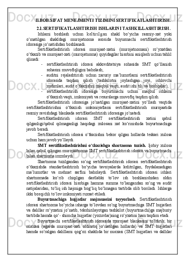 II.BOB.SIFAT MENEJMENTI TIZIMINI SERTIFIKATLASHTIRISH.
2.1.SERTIFIKATLASHTIRISH ISHLARINI TASHKILLASHTIRISH .
Ishlami   boshlash   uchun   keltirilgan   shakl   bo‘yicha   rasmiy-xat   yoki
o‘matilgan   shakldagi   murojatnoma   asosida   buyurmachi   sertifikatlashtirish
idorasiga jo‘natishdan boshlanadi.
Sertifikatlashtirish   idorasi   murojaat-xatni   (murojatnomani)   ro‘yxatdan
o‘tkazib va murojaat-xati (murojatnoma) quyidagilar hisobini aniqlash uchun tahlil
qlinadi:
- sertifikatlashtirish   idorasi   akkreditatsiya   sohasida   SMT   qo‘llanish
sohasini muvofiqligini baholash;
- auditni   rejalashtirish   uchun   zaruriy   ma’lumotlami   sertifikatlashtirish
idorasida   taqdim   qilish   (tashkilotni   joylashgan   joyi,   ishlovchi
xodimlari, audit o‘tkazishni maqbul vaqti, audit ishi tili va boshqalar);
- sertifikatlashtirish   idorasiga   buyurtmachi   uchun   maqbul   ishlami
o‘tkazish vaqti, imkoniyati va resurslarga muvofiq taqdim qilish.
Sertifikatlashtirish   idorasiga   jo‘natilgan   murojaat-xatini   yo‘llash   vaqtida
sertifikatlashtirishni   o‘tkazish   imkoniyatlami   sertifikatlashtirish   murojaatida
rasmiy ravishdagi blankada sertifikatlashtirish idorasiga jo‘natadi.
Sertifikatlashtirish   idorasi   SMT   sertifikatlashtirish   xatini   qabul
qilganligi/qabul   qilmaganligi   haqidagi   xulosani   xat   ko‘rinishida   buyurtmachiga
javob beradi.
Sertifikatlashtirish   idorasi   o‘tkazishni   bekor   qilgan   hollarda   teskari   xulosa
uchun ham javob yo‘llaydi.
SMT   sertifikatlashtirishni   o‘tkazishga   shartnoma   tuzish.   Ijobiy   xulosa
bilan qabul qilingan murojaatnoma SMT sertifikatlashtirish idorasi va buyurtmachi
bilan shartnoma imzolaydi. 
Shartnoma   tuzilgandan   so‘ng   sertifikatlashtirish   idorasi   sertifikatlashtirish
o‘tkazishda   standartlashtirish   bo‘yicha   tavsiyalarda   kelitrilgan,   foydalanadigan
ma’lumotlar   va   mehnat   sarfini   baholaydi.   Sertifikatlashtirish   idorasi   ishlari
shartnomada   ko‘rib   chiqilgan   dastlabki   to‘lov   ish   boshlanishidan   oldin
sertifikatlashtirish   idorasi   hisobiga   hamma   summa   to‘langandan   so‘ng   va   audit
natijalaridan,   to‘liq   ish   hajmiga  bog‘liq  bo‘lmagan   tartibda   olib  boriladi.  Ishlarga
ikki bosqichli to‘lov imkoniyati ruxsat etiladi. 
Buyurtmachiga   hujjatlar   majmuasini   tayyorlash .   Sertifikatlashtirish
idorasi shartnoma bo‘yicha isharga to‘lovdan so‘ng buyurtmachiga SMT hujjatlari
va dalillar ro‘yxatini jo‘natib, tekshirilayotgan tashkilot (buyurtmachi)ga majburiy
tartibda hamda qo‘- shimcha hujjatlar (yozuvlar)ning ro‘yxatini ham taqdim etadi. 
Buyurtmachi   sertifikatlashtirish   idorasida   murojaat   blankasini   to‘ldirib,   bir
nusxasi   (agarda   murojaat-xati   oldinroq   jo‘natilgan   hollarda)   va   SMT   hujjatlari
hamda so‘ralgan dalillami qog‘oz shaklida bir  nusxasi  (SMT hujjatlari va dallilar 