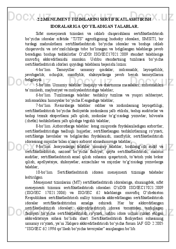 2.2.MENEJMENT TIZIMLARINI SERTIFIKATLASHTIRISH
IDORALARIGA QO‘YILADIGAN TALABLAR.
Sifat   menejmenti   tizimlari   va   ishlab   chiqarishlami   sertifikatlashtirish
bo‘yicha   idoralar   sifatida   “TJTS”   agentligining   hududiy   idoralari,   SMSITI,   bir
turdagi   mahsulotlami   sertifikatlashtirish   bo‘yicha   idoralar   va   boshqa   ishlab
chiqaruvchi   va   iste’molchilarga   tobe   bo‘lmagan   va   belgilangan   talablarga   javob
beradigan   boshqa   tashkilotlar   O‘zDSt   ISO/IEC17021:2009   standart   talablariga
muvofiq   akkreditlanishi   mumkin.   Ushbu   standartning   tuzilmasi   bo‘yicha
sertifikatlashtirish idorlari quyidagi talablami bajarishi lozim:
4-bo‘lim.   Tamoyillar:   umumiy   qoidalar;   xolisonalik;   layoqatlilik;
javobgarlik;   ochiqlik;   maxfiylik;   shikoyatlarga   javob   berish   tamoyillarini
belgilaydi.
5-bo‘lim. Umumiy talablar: huquqiy va shartnoma masalalari; xolisonalikni
ta’minlash; majburiyat va moliyalashtirishga talablar;
6-bo‘lim.   Tuzilmasiga   talablar:   tashkiliy   tuzilma   va   yuqori   rahbariyat;
xolisonalikni himoyalar bo‘yicha Kengashga talablar; 
7-bo‘lim.   Resurslarga   talablar:   rahbar   va   xodimlaming   layoqatliligi;
sertifikatlashtirish bo‘yicha faoliyatda xodimlami jalb etilishi; tashqi auditorlar va
tashqi   texnik   ekspertlami   jalb   qilish;   xodimlar   to‘g‘risidagi   yozuvlar;   bilvosita
(chetki) tashkilotlami jalb qilishga tegishli talablar; 
8-bo‘lim. Axborotlarga talablar: keng miqyosda foydalaniladigan axbortlar;
sertifikatlashtirishga   taalluqli   hujjatlar;   sertifikatlangan   tashkilotlaming   ro‘yxati;
sertifikatga   havolalar   va   belgilardan   foydalanish;   maxfiylik;   sertifikatlashtirish
idorasinng mijozlar bilan o‘zaro axborot almashinuviga talablar;
9-bo‘lim.   Jarayonlarga   talablar:   umumiy   talablar;   boshlang‘ich   audit   va
sertifikatlashtirish;   nazorat   bo‘yicha   faoliyat;   qayta   sertifikatlashtirish;   maxsus
auditlar;   sertifikatlashtirish   amal   qilish   sohasini   qisqartirish,   to‘tatish   yoki   bekor
qilish;   apellyatsiya;   shikoyatlar;   arizachilar   va   mijozlar   to‘g‘risidagi   yozuvlarga
talablar;
10-bo‘lim.   Sertifikatlashtirish   idorasi   menejmenti   tizimiga   talabalar
keltirilgan.
Menejment  tizimlarini  (MT)  sertifikatlashtirish idoralariga,  shuningdek, sifat
menejmenti   tizimini   sertifikatlashtirish   idoralari   O‘zDSt   ISO/IEC17021:2009
(ISO/IEC   17021:2006)   va   ISO/IEC   62   talablariga   muvofiq   O‘zbekiston
Respublikasi   sertifikatlashtirish   milliy   tizimida   akkreditlangan   sertifikatlashtirish
idoralar   sertifikatlashtirishni   amalga   oshiradi.   Har   bir   akkreditlangan
sertifikatlashtirish   idoralari,   akkreditlashtirish   idorasi   tomonidan   tasdiqlagan
faoliyati   bo‘yicha   sertifikatlashtirish   ro‘yxati,   ushbu   idora   uchun   ruxsat   etilgan
akkreditatsiya   sohasi   bo‘lishi   shart.   Sertifikatlashtirish   faoliyatlari   sohasining
umumiy ro‘yxati, ya’ni Xalqaro akkreditlashtirish bo‘yicha forum IAF GD 2:2005
“ISO/IEC 62:1996 qo‘llash bo‘yicha tavsiyalar” aniqlangan bo‘lib.