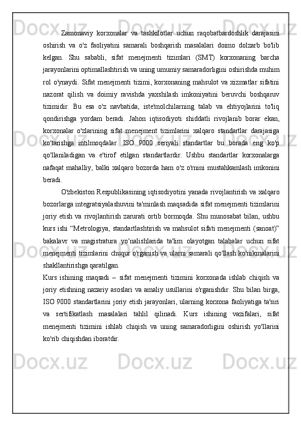 Zamonaviy   korxonalar   va   tashkilotlar   uchun   raqobatbardoshlik   darajasini
oshirish   va   o'z   faoliyatini   samarali   boshqarish   masalalari   doimo   dolzarb   bo'lib
kelgan.   Shu   sababli,   sifat   menejmenti   tizimlari   (SMT)   korxonaning   barcha
jarayonlarini optimallashtirish va uning umumiy samaradorligini oshirishda muhim
rol  o'ynaydi.   Sifat  menejmenti  tizimi,  korxonaning   mahsulot   va  xizmatlar   sifatini
nazorat   qilish   va   doimiy   ravishda   yaxshilash   imkoniyatini   beruvchi   boshqaruv
tizimidir.   Bu   esa   o'z   navbatida,   iste'molchilarning   talab   va   ehtiyojlarini   to'liq
qondirishga   yordam   beradi.   Jahon   iqtisodiyoti   shiddatli   rivojlanib   borar   ekan,
korxonalar   o'zlarining   sifat   menejment   tizimlarini   xalqaro   standartlar   darajasiga
ko'tarishga   intilmoqdalar.   ISO   9000   seriyali   standartlar   bu   borada   eng   ko'p
qo'llaniladigan   va   e'tirof   etilgan   standartlardir.   Ushbu   standartlar   korxonalarga
nafaqat   mahalliy,   balki   xalqaro   bozorda   ham   o'z   o'rnini   mustahkamlash   imkonini
beradi. 
O'zbekiston Respublikasining iqtisodiyotini yanada rivojlantirish va xalqaro
bozorlarga integratsiyalashuvini ta'minlash maqsadida sifat menejmenti tizimlarini
joriy   etish   va   rivojlantirish   zarurati   ortib   bormoqda.   Shu   munosabat   bilan,   ushbu
kurs ishi  “Metrologiya, standartlashtirish va mahsulot  sifati menejmenti  (sanoat)”
bakalavr   va   magistratura   yo‘nalishlarida   ta'lim   olayotgan   talabalar   uchun   sifat
menejmenti tizimlarini chuqur o'rganish va ularni samarali qo'llash ko'nikmalarini
shakllantirishga qaratilgan.
Kurs   ishining   maqsadi   –   sifat   menejmenti   tizimini   korxonada   ishlab   chiqish   va
joriy  etishning   nazariy  asoslari  va   amaliy  usullarini   o'rganishdir.  Shu  bilan  birga,
ISO 9000 standartlarini  joriy etish jarayonlari, ularning korxona faoliyatiga ta'siri
va   sertifikatlash   masalalari   tahlil   qilinadi.   Kurs   ishining   vazifalari,   sifat
menejmenti   tizimini   ishlab   chiqish   va   uning   samaradorligini   oshirish   yo'llarini
ko'rib chiqishdan iboratdir.