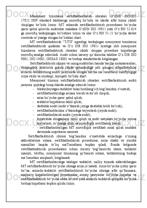 Menejment   tizimlarini   sertifikatlashtirish   idoralari   O‘zDSt   ISO/IEC
17021:2009   standard   talablariga   muvofiq   bo‘lishi   va   ularda   sifat   tizimi   ishlab
chiqilgan   bo‘lishi   lozim.   MT   sohasida   sertifikatlashtirish   prosedurasi   bo‘yicha
qaror qabul qiluvchi auditorlar malakasi  O‘zDSt ISO 19011 yoki O‘z RH 51-014
ga  muvofiq  tasdiqlangan   bo‘lishlari   lozim   va   ular   O‘z  RH   51-21  bo‘yicha   davlat
reestrida ro‘yxatga olingan bo‘lishlari shart.
MT   sertifikatlashtirish   “TJTS”   agentligi   tasdiqlagan   menejment   tizimlarini
sertifikatlashtirish   qoidalari   va   O‘z   DSt   ISO   19011   hisobga   olib   menejment
tizimlarini   sertifikatlashtirish   idoralari   ishlab   chiqqan   prosedura   hujjatlariga
muvofiq amalga oshiriladi. Audit uchun zaruriy qo‘shimcha talablar O‘z DSt ISO
9001, ISO 14001, OHSAS 18001 va boshqa standartlarda belgilangan.
Sertifikatlashtirish idorasi va uning auditorlari hamda barcha mutaxassisilari,
shuningdek,   auditorlik   guruhi   ishida   qatnashishga   jalb   qilingan   subpudratchilar
arizachi-tashkilotning auditi jarayonida olingan barcha ma’lumotlarni maxfiyligiga
rioya etishi va mustaqil, layoqatli bo‘lishi shart.
Menejment   tizimini   sertifikatlashtirish   idoralari   sertifikatlashtirish   auditi
jarayoni quyidagi bosqichlarda amalga oshirish lozim:
- tekshirilayotgan tashkilot bilan boshlang‘ich bog‘lanishni o‘rnatish; 
- sertifikatlashtirishga arizani berish va kо‘rib chiqish; 
- ariza bo‘yicha qaror qabul qilish;
- tashkilot hujjatlarini tahlil qilish; 
- dastlabki audit (audit o‘tkazish joyiga dastlabki kelib ko‘rish); 
- sertifikatlashtirishni o‘tkazishga tayyorlash (joyida audit);
- sertifikatlashtirish auditi (joyida audit);
- kuzatishda   olinganlami   tahlil  qilish   va  audit   natijalari  bo‘yicha  xulosa
tayyorlash, ro‘yxatga olish va muvofiqlik sertifikatini berish;
- -   sertifikatlashtirilgan   MT   muvofiqlik   sertifikati   amal   qilish   muddati
davomida inspeksion nazorati.
Sertifikatlashtirish   idorasi   bog‘lanishni   o‘matishda   arizachiga   o‘zining
akkreditatsiya   sohasi,   sertifikatlashtirish   prosedurasi,   ariza   shakli   va   yuridik
manzillari   haqida   to‘liq   maTumotlami   taqdim   qiladi.   Bunda   kelgusida
sertifikatlashtirish   proseduralari   uchun   zururiy   bog‘lanuvchi   shaxs,   tashkilot
manzili,   telefon,   menejment   tizimining   qo‘llanish   sohasi,   tashkilotning   boshqa
ma’lumotlari aniqlanib, belgilanadi.
MT   sertifikatlashtirishga   talabgor   tashkilot,   milliy   tizimda   akkreditlangan
MT sertifikatlashtirish bo‘yicha idoraga ariza jo‘natadi. Ariza bo‘yicha ijobiy qaror
bo‘lsa,   arizachi-tashkilot   sertifikatlashtirish   bo‘yicha   idoraga   sifat   qo‘llanmasi,
majburiy   hujjatlashtirilgan   proseduralar,   asosiy   jarayonlar   bo‘yicha   hujjatlar   va
sertifikatlashtirish bo‘yicha idora so‘rovi yoki arizachi-tashkilot qiziqishi bo‘yicha
boshqa hujjatlami taqdim qilishi lozim.
