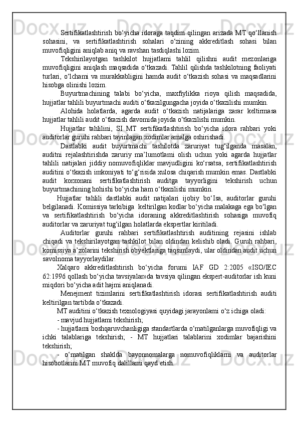 Sertifikatlashtirish   bo‘yicha   idoraga   taqdim   qilingan   arizada   MT   qo‘llanish
sohasini,   va   sertifikatlashtirish   sohalari   o‘zining   akkreditlash   sohasi   bilan
muvofiqligini aniqlab aniq va ravshan tasdiqlashi lozim.
Tekshirilayotgan   tashkilot   hujjatlami   tahlil   qilishni   audit   mezonlariga
muvofiqligini aniqlash maqsadida o‘tkazadi. Tahlil qilishda tashkilotning faoliyati
turlari, o‘lchami  va murakkabligini  hamda audit  o‘tkazish  sohasi  va maqsadlarini
hisobga olinishi lozim.
Buyurtmachining   talabi   bo‘yicha,   maxfiylikka   rioya   qilish   maqsadida,
hujjatlar tahlili buyurtmachi auditi o‘tkazilgungacha joyida o‘tkazilishi mumkin.
Alohida   holatlarda,   agarda   audit   o‘tkazish   natijalariga   zarar   keltirmasa
hujjatlar tahlili audit o‘tkazish davomida joyida o‘tkazilishi mumkin.
Hujjatlar   tahlilini,   SI   MT   sertifikatlashtirish   bo‘yicha   idora   rahbari   yoki
auditorlar guruhi rahbari tayinlagan xodimlar amalga oshirishadi. 
Dastlabki   audit   buyurtmachi   tashilotda   zaruriyat   tug‘ilganda   masalan,
auditni   rejalashtirishda   zaruriy   ma’lumotlami   olish   uchun   yoki   agarda   hujjatlar
tahlili   natijalari   jiddiy   nomuvofiqliklar   mavjudligini   ko‘rsatsa,   sertifikatlashtirish
auditini o‘tkazish imkoniyati to‘g‘risida xulosa chiqarish mumkin emas. Dastlabki
audit   korxonani   sertifikatlashtirish   auditga   tayyorligini   tekshirish   uchun
buyurtmachining hohishi bo‘yicha ham o‘tkazilishi mumkin.
Hujjatlar   tahlili   dastlabki   audit   natijalari   ijobiy   bo‘Isa,   auditorlar   guruhi
belgilanadi. Komissiya tarkibiga  keltirilgan kodlar bo‘yicha malakaga ega bo‘lgan
va   sertifikatlashtirish   bo‘yicha   idoraning   akkreditlashtirish   sohasiga   muvofiq
auditorlar va zaruriyat tug‘ilgan holatlarda ekspertlar kiritiladi.
Auditorlar   guruhi   rahbari   sertifikatlashtirish   auditining   rejasini   ishlab
chiqadi va tekshirilayotgan tashkilot bilan oldindan kelishib oladi. Guruh rahbari,
komissiya a’zolarini tekshirish obyektlariga taqsimlaydi, ular oldindan audit uchun
savolnoma tayyorlaydilar.
Xalqaro   akkreditlashtirish   bo‘yicha   forumi   IAF   GD   2:2005   «ISO/IEC
62:1996 qollash bo‘yicha tavsiyalar»da tavsiya qilingan ekspert-auditorlar ish kuni
miqdori bo‘yicha adit hajmi aniqlanadi. 
Menejment   tizimlarini   sertifikatlashtirish   idorasi   sertifikatlashtirish   auditi
keltirilgan tartibda o‘tkazadi.
MT auditini o‘tkazish texnologiyasi quyidagi jarayonlami o‘z ichiga oladi: 
- mavjud hujjatlami tekshirish; 
- hujjatlami boshqaruvchanligiga standartlarda o‘matilganlarga muvofiqligi va
ichki   talablariga   tekshirish;   -   MT   hujjatlari   talablarini   xodimlar   bajarishini
tekshirish; 
-   o‘matilgan   shaklda   bayonnomalarga   nomuvofiqliklarni   va   auditorlar
hisobotlarini MT muvofiq dalillami qayd etish.