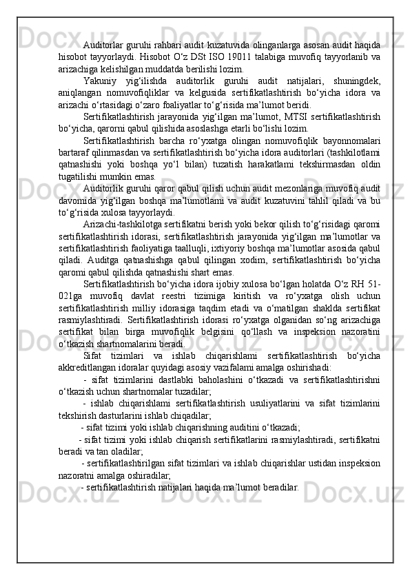 Auditorlar guruhi rahbari audit kuzatuvida olinganlarga asosan audit haqida
hisobot tayyorlaydi. Hisobot O‘z DSt ISO 19011 talabiga muvofiq tayyorlanib va
arizachiga kelishilgan muddatda berilishi lozim.  
Yakuniy   yig‘ilishda   auditorlik   guruhi   audit   natijalari,   shuningdek,
aniqlangan   nomuvofiqliklar   va   kelgusida   sertifikatlashtirish   bo‘yicha   idora   va
arizachi o‘rtasidagi o‘zaro foaliyatlar to‘g‘risida ma’lumot beridi.
Sertifikatlashtirish   jarayonida   yig‘ilgan   ma’lumot,   MTSI   sertifikatlashtirish
bo‘yicha, qarorni qabul qilishida asoslashga etarli bo‘lishi lozim.
Sertifikatlashtirish   barcha   ro‘yxatga   olingan   nomuvofiqlik   bayonnomalari
bartaraf qilinmasdan va sertifikatlashtirish bo‘yicha idora auditorlari (tashkilotlami
qatnashishi   yoki   boshqa   yo‘l   bilan)   tuzatish   harakatlami   tekshirmasdan   oldin
tugatilishi mumkin emas. 
Auditorlik guruhi qaror qabul qilish uchun audit mezonlariga muvofiq audit
davomida   yig‘ilgan   boshqa   ma’lumotlami   va   audit   kuzatuvini   tahlil   qiladi   va   bu
to‘g‘risida xulosa tayyorlaydi.
Arizachi-tashkilotga sertifikatni berish yoki bekor qilish to‘g‘risidagi qaromi
sertifikatlashtirish   idorasi,   sertifikatlashtirish   jarayonida   yig‘ilgan   ma’lumotlar   va
sertifikatlashtirish faoliyatiga taalluqli, ixtiyoriy boshqa ma’lumotlar asosida qabul
qiladi.   Auditga   qatnashishga   qabul   qilingan   xodim,   sertifikatlashtirish   bo‘yicha
qaromi qabul qilishda qatnashishi shart emas.
Sertifikatlashtirish bo‘yicha idora ijobiy xulosa bo‘lgan holatda O‘z RH 51-
021ga   muvofiq   davlat   reestri   tizimiga   kiritish   va   ro‘yxatga   olish   uchun
sertifikatlashtirish   milliy   idorasiga   taqdim   etadi   va   o‘matilgan   shaklda   sertifikat
rasmiylashtiradi.   Sertifikatlashtirish   idorasi   ro‘yxatga   olganidan   so‘ng   arizachiga
sertifikat   bilan   birga   muvofiqlik   belgisini   qo‘llash   va   inspeksion   nazoratini
o‘tkazish shartnomalarini beradi.
  Sifat   tizimlari   va   ishlab   chiqarishlami   sertifikatlashtirish   bo‘yicha
akkreditlangan idoralar quyidagi asosiy vazifalami amalga oshirishadi:
  -   sifat   tizimlarini   dastlabki   baholashini   o‘tkazadi   va   sertifikatlashtirishni
o‘tkazish uchun shartnomalar tuzadilar;
  -   ishlab   chiqarishlami   sertifikatlashtirish   usuliyatlarini   va   sifat   tizimlarini
tekshirish dasturlarini ishlab chiqadilar;
 - sifat tizimi yoki ishlab chiqarishning auditini o‘tkazadi; 
- sifat tizimi yoki ishlab chiqarish sertifikatlarini rasmiylashtiradi, sertifikatni
beradi va tan oladilar;
 - sertifikatlashtirilgan sifat tizimlari va ishlab chiqarishlar ustidan inspeksion
nazoratni amalga oshiradilar;
 - sertifikatlashtirish natijalari haqida ma’lumot beradilar.