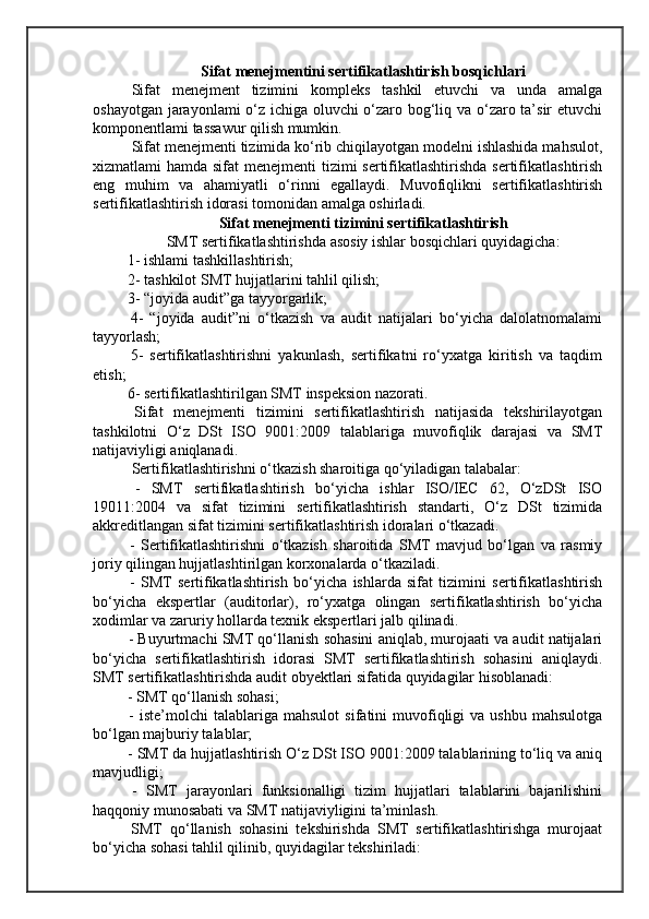Sifat menejmentini sertifikatlashtirish bosqichlari
Sifat   menejment   tizimini   kompleks   tashkil   etuvchi   va   unda   amalga
oshayotgan jarayonlami o‘z ichiga oluvchi o‘zaro bog‘liq va o‘zaro ta’sir etuvchi
komponentlami tassawur qilish mumkin.
Sifat menejmenti tizimida ko‘rib chiqilayotgan modelni ishlashida mahsulot,
xizmatlami hamda sifat  menejmenti tizimi sertifikatlashtirishda sertifikatlashtirish
eng   muhim   va   ahamiyatli   o‘rinni   egallaydi.   Muvofiqlikni   sertifikatlashtirish
sertifikatlashtirish idorasi tomonidan amalga oshirladi.
Sifat menejmenti tizimini sertifikatlashtirish  
SMT sertifikatlashtirishda asosiy ishlar bosqichlari quyidagicha:
 1- ishlami tashkillashtirish;
 2- tashkilot SMT hujjatlarini tahlil qilish; 
 3- “joyida audit”ga tayyorgarlik;
  4-   “joyida   audit”ni   o‘tkazish   va   audit   natijalari   bo‘yicha   dalolatnomalami
tayyorlash;
  5-   sertifikatlashtirishni   yakunlash,   sertifikatni   ro‘yxatga   kiritish   va   taqdim
etish;
 6- sertifikatlashtirilgan SMT inspeksion nazorati.
  Sifat   menejmenti   tizimini   sertifikatlashtirish   natijasida   tekshirilayotgan
tashkilotni   O‘z   DSt   ISO   9001:2009   talablariga   muvofiqlik   darajasi   va   SMT
natijaviyligi aniqlanadi.
Sertifikatlashtirishni o‘tkazish sharoitiga qo‘yiladigan talabalar:
  -   SMT   sertifikatlashtirish   bo‘yicha   ishlar   ISO/IEC   62,   O‘zDSt   ISO
19011:2004   va   sifat   tizimini   sertifikatlashtirish   standarti,   O‘z   DSt   tizimida
akkreditlangan sifat tizimini sertifikatlashtirish idoralari o‘tkazadi.
  -   Sertifikatlashtirishni   o‘tkazish   sharoitida   SMT   mavjud   bo‘lgan   va   rasmiy
joriy qilingan hujjatlashtirilgan korxonalarda o‘tkaziladi.
  -   SMT   sertifikatlashtirish   bo‘yicha   ishlarda   sifat   tizimini   sertifikatlashtirish
bo‘yicha   ekspertlar   (auditorlar),   ro‘yxatga   olingan   sertifikatlashtirish   bo‘yicha
xodimlar va zaruriy hollarda texnik ekspertlari jalb qilinadi.
 - Buyurtmachi SMT qo‘llanish sohasini aniqlab, murojaati va audit natijalari
bo‘yicha   sertifikatlashtirish   idorasi   SMT   sertifikatlashtirish   sohasini   aniqlaydi.
SMT sertifikatlashtirishda audit obyektlari sifatida quyidagilar hisoblanadi:
 - SMT qo‘llanish sohasi;
  -  iste’molchi  talablariga  mahsulot   sifatini   muvofiqligi   va  ushbu  mahsulotga
bo‘lgan majburiy talablar;
 - SMT da hujjatlashtirish O‘z DSt ISO 9001:2009 talablarining to‘liq va aniq
mavjudligi;
  -   SMT   jarayonlari   funksionalligi   tizim   hujjatlari   talablarini   bajarilishini
haqqoniy munosabati va SMT natijaviyligini ta’minlash.
  SMT   qo‘llanish   sohasini   tekshirishda   SMT   sertifikatlashtirishga   murojaat
bo‘yicha sohasi tahlil qilinib, quyidagilar tekshiriladi: 