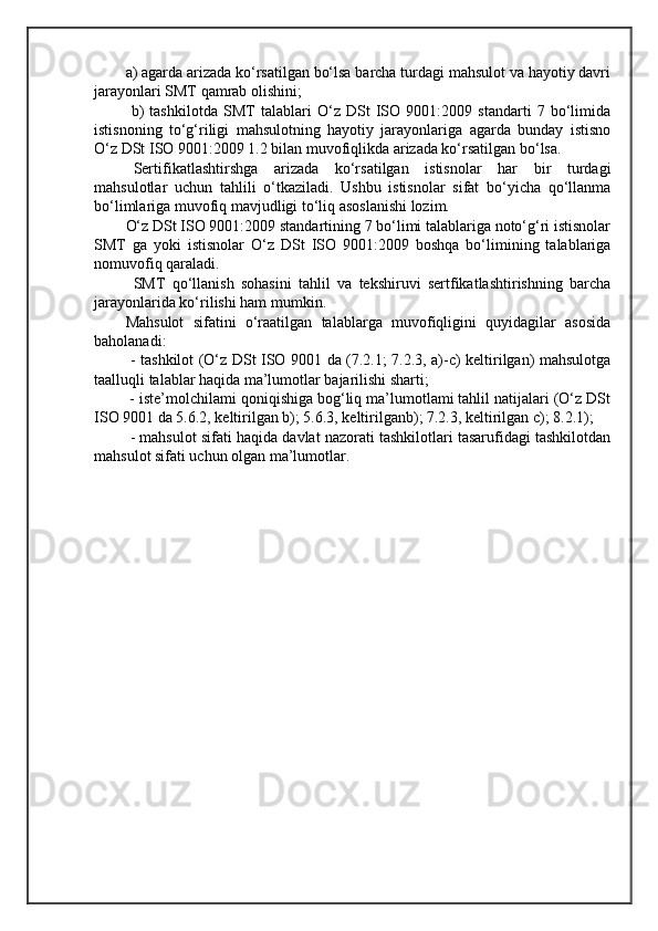 a) agarda arizada ko‘rsatilgan bo‘lsa barcha turdagi mahsulot va hayotiy davri
jarayonlari SMT qamrab olishini;
  b)   tashkilotda   SMT   talablari   O‘z   DSt   ISO   9001:2009   standarti   7   bo‘limida
istisnoning   to‘g‘riligi   mahsulotning   hayotiy   jarayonlariga   agarda   bunday   istisno
O‘z DSt ISO 9001:2009 1.2 bilan muvofiqlikda arizada ko‘rsatilgan bo‘lsa.
Sertifikatlashtirshga   arizada   ko‘rsatilgan   istisnolar   har   bir   turdagi
mahsulotlar   uchun   tahlili   o‘tkaziladi.   Ushbu   istisnolar   sifat   bo‘yicha   qo‘llanma
bo‘limlariga muvofiq mavjudligi to‘liq asoslanishi lozim.
O‘z DSt ISO 9001:2009 standartining 7 bo‘limi talablariga noto‘g‘ri istisnolar
SMT   ga   yoki   istisnolar   O‘z   DSt   ISO   9001:2009   boshqa   bo‘limining   talablariga
nomuvofiq qaraladi.
SMT   qo‘llanish   sohasini   tahlil   va   tekshiruvi   sertfikatlashtirishning   barcha
jarayonlarida ko‘rilishi ham mumkin.
Mahsulot   sifatini   o‘raatilgan   talablarga   muvofiqligini   quyidagilar   asosida
baholanadi:
  - tashkilot (O‘z DSt ISO 9001 da (7.2.1; 7.2.3, a)-c) keltirilgan) mahsulotga
taalluqli talablar haqida ma’lumotlar bajarilishi sharti;
 - iste’molchilami qoniqishiga bog‘liq ma’lumotlami tahlil natijalari (O‘z DSt
ISO 9001 da 5.6.2, keltirilgan b); 5.6.3, keltirilganb); 7.2.3, keltirilgan c); 8.2.1);
 - mahsulot sifati haqida davlat nazorati tashkilotlari tasarufidagi tashkilotdan
mahsulot sifati uchun olgan ma’lumotlar. 