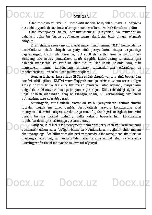 XULOSA
Sifat   menejmenti   tizimini   sertifikatlashtirish   bosqichlari   mavzusi   bo‘yicha
kurs ishi tayyorlash davrimda o‘zimga kerakli ma’lumot va ko‘nikmalarni oldim.
Sifat   menejmenti   tizimi,   sertifikatlashtirish   jarayonlari   va   muvofiqlikni
baholash   bular   bir   biriga   bog‘langan   zanjir   ekanligini   bilib   chuqur   o‘rganib
chiqdim.
Kurs ishining asosiy mavzusi sifat menejmenti tizimini (SMT) korxonalar va
tashkilotlarda   ishlab   chiqish   va   joriy   etish   jarayonlarini   chuqur   o'rganishga
bag'ishlangan.   Ushbu   ish   doirasida,   ISO   9000   standartlari   asosida   SMTni   joriy
etishning   ikki   asosiy   yondashuvi   ko'rib   chiqildi:   tashkilotning   samaradorligini
oshirish   maqsadida   va   sertifikat   olish   uchun.   Har   ikkala   holatda   ham,   sifat
menejmenti   tizimi   korxonaning   umumiy   samaradorligini   oshirishga   va
raqobatbardoshlikni ta’minlashga xizmat qiladi.
Bundan tashqari, kurs ishida SMTni ishlab chiqish va joriy etish bosqichlari
batafsil   tahlil   qilindi.   SMTni   muvaffaqiyatli   amalga   oshirish   uchun   zarur   bo'lgan
asosiy   bosqichlar   va   tashkiliy   tuzilmalar,   jumladan   sifat   siyosati,   maqsadlarni
belgilash,   ichki   audit   va   boshqa   jarayonlar   yoritilgan.   Sifat   sohasidagi   siyosat   va
unga   erishish   maqsadlari   aniq   belgilangan   bo'lib,   bu   korxonaning   rivojlanish
yo‘nalishini aniq ko'rsatib beradi.
Shuningdek,   sertifikatlash   jarayonlari   va   bu   jarayonlarda   ishtirok   etuvchi
idoralar   haqida   ma’lumot   berildi.   Sertifikatlash   jarayoni   korxonaning   sifat
menejment   tizimini   xalqaro   standartlarga   muvofiq   ekanligini   tasdiqlash   imkonini
beradi,   bu   esa   nafaqat   mahalliy,   balki   xalqaro   bozorda   ham   korxonaning
raqobatbardoshligini oshirishga yordam beradi.
Natijada, kurs ishi sifat menejmenti tizimlarini joriy etish va ularni samarali
boshqarish   uchun   zarur   bo‘lgan   bilim   va   ko‘nikmalarni   rivojlantirishda   muhim
ahamiyatga   ega.   Bu   bilimlar   talabalarni   zamonaviy   sifat   menejmenti   tizimlari   va
ularning  amaliyotdagi  qo‘llanilishi  bilan  tanishtirishga   xizmat   qiladi   va  kelajakda
ularning professional faoliyatida muhim rol o‘ynaydi.