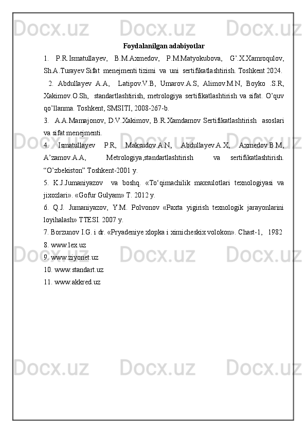 Fоydalanilgan adabiyotlar
1.   P.R.Ismatullayev,   B.M.Axmedov,   P.M.Matyokubova,   G’.X.Xamroqulov,
Sh.A.Turayev Sifat  menejmenti tizimi  va  uni  sertifikatlashtirish. Toshkent 2024.
  2.   Abdullayev   A.A,     Latipov.V.B,   Umarov.A.S,   Alimov.M.N,   Boyko   .S.R,
Xakimov.O.Sh,     standartlashtirish,   metrologiya   sertifikatlashtirish   va   sifat.   O’quv
qo’llanma. Toshkent, SMSITI, 2008-267-b.
3.     A.A.Mamajonov,   D.V.Xakimov,   B.R.Xamdamov   Sertifikatlashtirish     asoslari
va sifat menejmenti.
4.   Ismatullayev   P.R,   Maksudov.A.N,   Abdullayev.A.X,   Axmedov.B.M,
A’zamov.A.A,     Metrologiya,standartlashtirish     va   sertifikatlashtirish.
“O’zbekiston” Toshkent-2001 y.
5.   K.J.Jumaniyazov     va   boshq.   «Tо‘qimachilik   maxsulotlari   texnologiyasi   va
jixozlari». «Gofur Gulyam» T. 2012 y.
6.   Q.J.   Jumaniyazov,   Y.M.   Polvonov   «Paxta   yigirish   texnologik   jarayonlarini
loyihalash» TTESI.  2007 y.
7. Borzunov I.G. i dr. «Pryadeniye xlopka i ximicheskix volokon». Chast-1,   1982 
8. www.lex.uz
9. www.ziyonet.uz
10. www.standart.uz
11. www.akkred.uz 