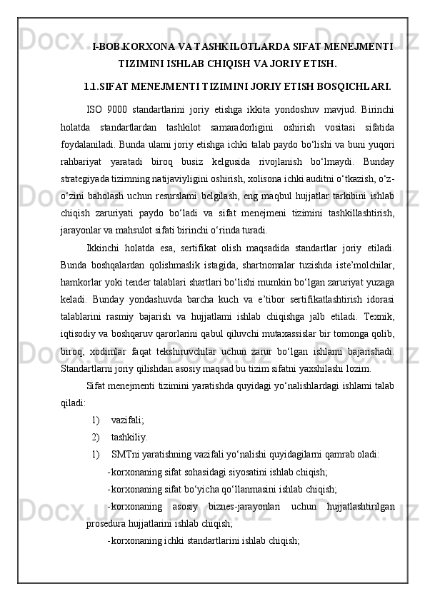              I-BOB.KORXONA VA TASHKILOTLARDA SIFAT MENEJMENTI
TIZIMINI ISHLAB CHIQISH VA JORIY ETISH.
        1.1.SIFAT MENEJMENTI TIZIMINI JORIY ETISH BOSQICHLARI.
ISO   9000   standartlarini   joriy   etishga   ikkita   yondoshuv   mavjud.   Birinchi
holatda   standartlardan   tashkilot   samaradorligini   oshirish   vositasi   sifatida
foydalaniladi. Bunda ulami joriy etishga ichki talab paydo bo‘lishi va buni yuqori
rahbariyat   yaratadi   biroq   busiz   kelgusida   rivojlanish   bo‘lmaydi.   Bunday
strategiyada tizimning natijaviyligini oshirish, xolisona ichki auditni o‘tkazish, o‘z-
o‘zini   baholash   uchun   resurslami   belgilash,   eng   maqbul   hujjatlar   tarkibini   ishlab
chiqish   zaruriyati   paydo   bo‘ladi   va   sifat   menejmeni   tizimini   tashkillashtirish,
jarayonlar va mahsulot sifati birinchi o‘rinda turadi. 
Ikkinchi   holatda   esa,   sertifikat   olish   maqsadida   standartlar   joriy   etiladi.
Bunda   boshqalardan   qolishmaslik   istagida,   shartnomalar   tuzishda   iste’molchilar,
hamkorlar yoki tender talablari shartlari bo‘lishi mumkin bo‘lgan zaruriyat yuzaga
keladi.   Bunday   yondashuvda   barcha   kuch   va   e’tibor   sertifikatlashtirish   idorasi
talablarini   rasmiy   bajarish   va   hujjatlami   ishlab   chiqishga   jalb   etiladi.   Texnik,
iqtisodiy va boshqaruv qarorlarini qabul qiluvchi mutaxassislar bir tomonga qolib,
biroq,   xodimlar   faqat   tekshiruvchilar   uchun   zarur   bo‘lgan   ishlami   bajarishadi.
Standartlarni joriy qilishdan asosiy maqsad bu tizim sifatni yaxshilashi lozim. 
Sifat menejmenti tizimini yaratishda quyidagi yo‘nalishlardagi ishlami talab
qiladi: 
1) vazifali; 
2) tashkiliy. 
1) SMTni yaratishning vazifali yo‘nalishi quyidagilarni qamrab oladi:
- korxonaning sifat sohasidagi siyosatini ishlab chiqish;
- korxonaning sifat bo‘yicha qo‘llanmasini ishlab chiqish;
- korxonaning   asosiy   biznes-jarayonlari   uchun   hujjatlashtirilgan
prosedura hujjatlarini ishlab chiqish; 
- korxonaning ichki standartlarini ishlab chiqish; 