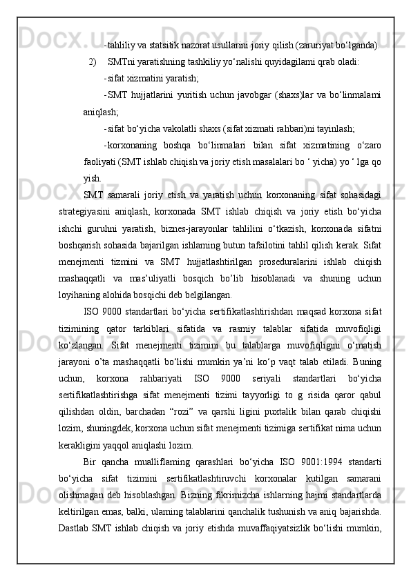 - tahliliy va statsitik nazorat usullarini joriy qilish (zaruriyat bo‘lganda).
2) SMTni yaratishning tashkiliy yo‘nalishi quyidagilami qrab oladi:
- sifat xizmatini yaratish; 
- SMT   hujjatlarini   yuritish   uchun   javobgar   (shaxs)lar   va   bo‘linmalami
aniqlash;
- sifat bo‘yicha vakolatli shaxs (sifat xizmati rahbari)ni tayinlash; 
- korxonaning   boshqa   bo‘linmalari   bilan   sifat   xizmatining   o‘zaro
faoliyati (SMT ishlab chiqish va joriy etish masalalari bo ‘ yicha) yo ‘ lga qo
yish.
SMT   samarali   joriy   etish   va   yaratish   uchun   korxonaning   sifat   sohasidagi
strategiyasini   aniqlash,   korxonada   SMT   ishlab   chiqish   va   joriy   etish   bo‘yicha
ishchi   guruhni   yaratish,   biznes-jarayonlar   tahlilini   o‘tkazish,   korxonada   sifatni
boshqarish sohasida bajarilgan ishlaming butun tafsilotini tahlil qilish kerak. Sifat
menejmenti   tizmini   va   SMT   hujjatlashtirilgan   proseduralarini   ishlab   chiqish
mashaqqatli   va   mas’uliyatli   bosqich   bo’lib   hisoblanadi   va   shuning   uchun
loyihaning alohida bosqichi deb belgilangan.
ISO   9000   standartlari   bo‘yicha   sertifikatlashtirishdan   maqsad   korxona   sifat
tizimining   qator   tarkiblari   sifatida   va   rasmiy   talablar   sifatida   muvofiqligi
ko‘zlangan.   Sifat   menejmenti   tizimini   bu   talablarga   muvofiqligini   o‘matish
jarayoni   о’ta   mashaqqatli   bo‘lishi   mumkin   ya’ni   ko‘p   vaqt   talab   etiladi.   Buning
uchun,   korxona   rahbariyati   ISO   9000   seriyali   standartlari   bo‘yicha
sertifikatlashtirishga   sifat   menejmenti   tizimi   tayyorligi   to   g   risida   qaror   qabul
qilishdan   oldin,   barchadan   “rozi”   va   qarshi   ligini   puxtalik   bilan   qarab   chiqishi
lozim, shuningdek, korxona uchun sifat menejmenti tizimiga sertifikat nima uchun
kerakligini yaqqol aniqlashi lozim.
Bir   qancha   mualliflaming   qarashlari   bo‘yicha   ISO   9001:1994   standarti
bo‘yicha   sifat   tizimini   sertifikatlashtiruvchi   korxonalar   kutilgan   samarani
olishmagan   deb   hisoblashgan.   Bizning   fikrimizcha   ishlarning   hajmi   standartlarda
keltirilgan emas, balki, ulaming talablarini qanchalik tushunish va aniq bajarishda.
Dastlab   SMT  ishlab   chiqish  va   joriy  etishda   muvaffaqiyatsizlik  bo‘lishi  mumkin,