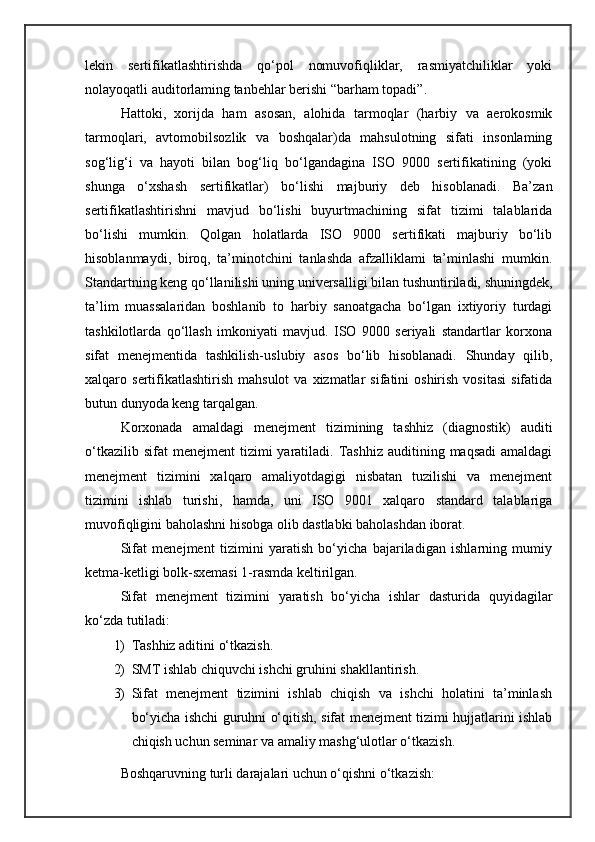 lekin   sertifikatlashtirishda   qo‘pol   nomuvofiqliklar,   rasmiyatchiliklar   yoki
nolayoqatli auditorlaming tanbehlar berishi “barham topadi”.
Hattoki,   xorijda   ham   asosan,   alohida   tarmoqlar   (harbiy   va   aerokosmik
tarmoqlari,   avtomobilsozlik   va   boshqalar)da   mahsulotning   sifati   insonlaming
sog‘lig‘i   va   hayoti   bilan   bog‘liq   bo‘lgandagina   ISO   9000   sertifikatining   (yoki
shunga   o‘xshash   sertifikatlar)   bo‘lishi   majburiy   deb   hisoblanadi.   Ba’zan
sertifikatlashtirishni   mavjud   bo‘lishi   buyurtmachining   sifat   tizimi   talablarida
bo‘lishi   mumkin.   Qolgan   holatlarda   ISO   9000   sertifikati   majburiy   bo‘lib
hisoblanmaydi,   biroq,   ta’minotchini   tanlashda   afzalliklami   ta’minlashi   mumkin.
Standartning keng qo‘llanilishi uning universalligi bilan tushuntiriladi, shuningdek,
ta’lim   muassalaridan   boshlanib   to   harbiy   sanoatgacha   bo‘lgan   ixtiyoriy   turdagi
tashkilotlarda   qo‘llash   imkoniyati   mavjud.   ISO   9000   seriyali   standartlar   korxona
sifat   menejmentida   tashkilish-uslubiy   asos   bo‘lib   hisoblanadi.   Shunday   qilib,
xalqaro  sertifikatlashtirish   mahsulot  va  xizmatlar  sifatini   oshirish  vositasi  sifatida
butun dunyoda keng tarqalgan. 
Korxonada   amaldagi   menejment   tizimining   tashhiz   (diagnostik)   auditi
o‘tkazilib  sifat  menejment  tizimi  yaratiladi.  Tashhiz  auditining  maqsadi   amaldagi
menejment   tizimini   xalqaro   amaliyotdagigi   nisbatan   tuzilishi   va   menejment
tizimini   ishlab   turishi,   hamda,   uni   ISO   9001   xalqaro   standard   talablariga
muvofiqligini baholashni hisobga olib dastlabki baholashdan iborat.
Sifat   menejment   tizimini   yaratish   bo‘yicha   bajariladigan   ishlarning   mumiy
ketma-ketligi bolk-sxemasi 1-rasmda keltirilgan.
Sifat   menejment   tizimini   yaratish   bo‘yicha   ishlar   dasturida   quyidagilar
ko‘zda tutiladi: 
1) Tashhiz aditini o‘tkazish. 
2) SMT ishlab chiquvchi ishchi gruhini shakllantirish. 
3) Sifat   menejment   tizimini   ishlab   chiqish   va   ishchi   holatini   ta’minlash
bo‘yicha ishchi guruhni o‘qitish, sifat menejment tizimi hujjatlarini ishlab
chiqish uchun seminar va amaliy mashg‘ulotlar o‘tkazish. 
Boshqaruvning turli darajalari uchun o‘qishni o‘tkazish: